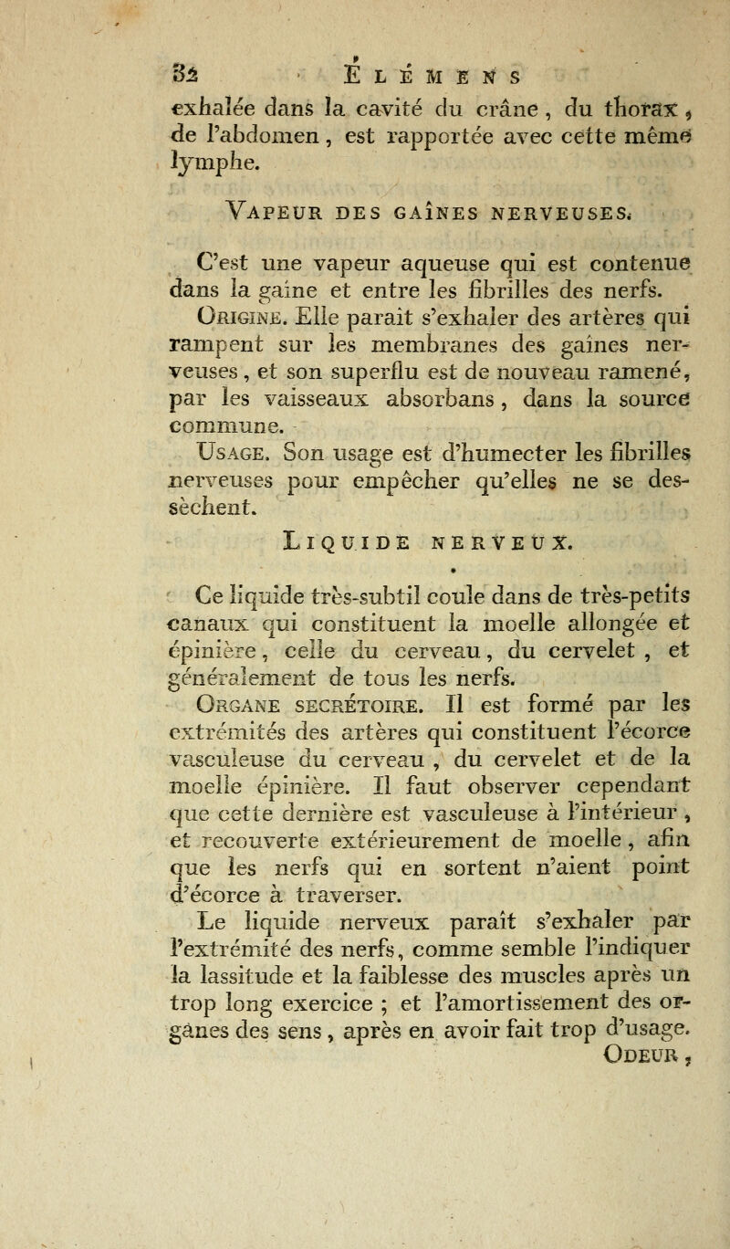 Sa > Elémens exhalée dans la cavité du crâne , du thorax, de l'abdomen, est rapportée avec cette même* lymphe. Vapeur des gaînes nerveuses, C'est une vapeur aqueuse qui est contenue dans la gaine et entre les fibrilles des nerfs. Origine. Elle parait s'exhaler des artères qui rampent sur les membranes des gaînes ner- veuses , et son superflu est de nouveau ramené, par les vaisseaux absorbans , dans la source commune. Usage. Son usage est d'humecter les fibrilles nerveuses pour empêcher qu'elles ne se des- sèchent. Liquide nerveux. • Ce liquide très-subtil coule dans de très-petits canaux qui constituent la moelle allongée et épinière, celle du cerveau, du cervelet , et généralement de tous les nerfs. Organe secrétoire. Il est formé par les extrémités des artères qui constituent l'écorce vasculeuse du cerveau , du cervelet et de la moelle épinière. Il faut observer cependant que cette dernière est vasculeuse à l'intérieur , et recouverte extérieurement de moelle, afin que les nerfs qui en sortent n'aient point d'écorce à traverser. Le liquide nerveux paraît s?exhaler par l'extrémité des nerfs, comme semble l'indiquer la lassitude et la faiblesse des muscles après un trop long exercice ; et l'amortissement des or- ganes des sens , après en avoir fait trop d'usage. Odeur ?