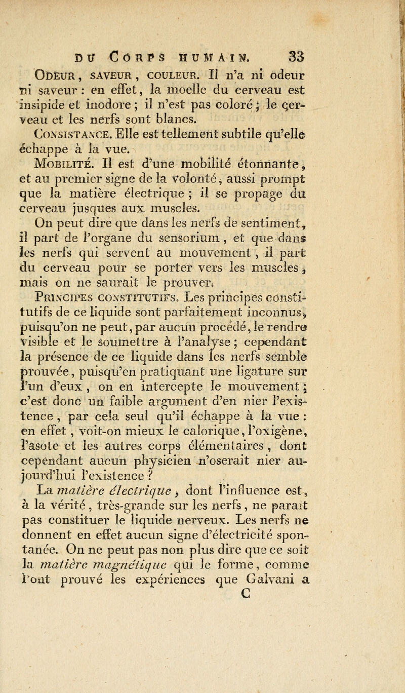 Odeur , saveur , couleur. Il n'a ni odeur m saveur : en effet, la moelle du cerveau est insipide et inodore ; il n'est pas coloré ; le cer- veau et les nerfs sont blancs. Consistance. Elle est tellement subtile qu'elle échappe à la vue. Mobilité. Il est d'une mobilité étonnante 9 et au premier signe de la volonté ^ aussi prompt que la matière électrique ; il se propage du cerveau jusques aux muscles. On peut dire que dans les nerfs de sentiment, il part de l'organe du sensorium, et que dans les nerfs qui servent au mouvement \ il part du cerveau pour se porter vers les muscles 3 mais on ne saurait le prouver* Principes constitutifs. Les principes consîi-* tutifs de ce liquide sont parfaitement inconnus* puisqu'on ne peut, par aucun procédé, le rendre visible et le Soumettre à l'analyse ; cependant la présence de ce liquide dans les nerfs semble Î>rouvée, puisqu'en pratiquant une ligature sur 'un d'eux, on en intercepte le mouvement ; c'est donc un faible argument d'en nier l'exis- tence , par cela seul qu'il échappe à la vue : en effet, voit-on mieux le calorique, l'oxigène, l'asote et les autres corps élémentaires , dont cependant aucun physicien n'oserait nier au- jourd'hui l'existence ï La matière électrique > dont l'influence est, à la vérité, très-grande sur les nerfs, ne paraît pas constituer le liquide nerveux. Les nerfs ne donnent en effet aucun signe d'électricité spon- tanée. On ne peut pas non plus dire que ce soit la matière magnétique qui le forme, comme l'ont prouvé les expériences que Gaîvani a C