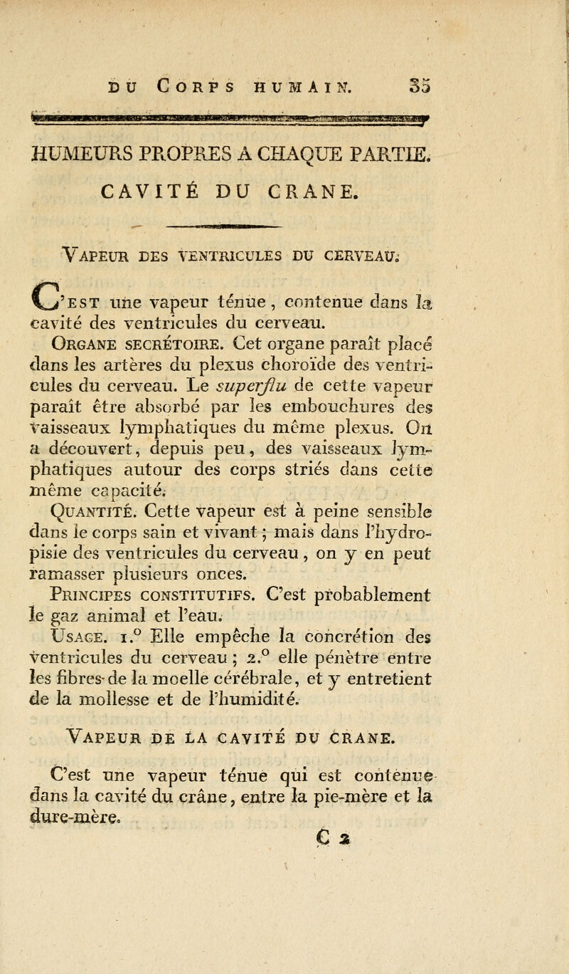 HUMEURS PP.OPRES A CHAQUE PAPOTE, CAVITÉ DU CRANE. Vapeur des ventricules du cerveau,; \^'est une vapeur ténue, contenue dans la cavité des ventricules du cerveau. Organe secrétoire. Cet organe paraît placé clans les artères du plexus choroïde des ventri- cules du cerveau. Le superflu de cette vapeur paraît être absorbé par les embouchures des vaisseaux lymphatiques du même plexus. On. a découvert, depuis peu, des vaisseaux lym- phatiques autour des corps striés dans cette même capacité. Quantité. Cette vapeur est à peine sensible dans le corps sain et vivant ; mais dans l'hydre- pisie des ventricules du cerveau, on y en peut ramasser plusieurs onces. Principes constitutifs. C'est probablement le gaz animal et l'eau. Usage. i.° Elle empêche la concrétion des ventricules du cerveau ; 2.° elle pénètre entre les fibres-de la moelle cérébrale, et y entretient de la mollesse et de l'humidité. Vapeur de la cavité du crâne. C'est une vapeur ténue qui est contenue dans la cavité du crâne, entre la pie-mère et la dure-mère. € x