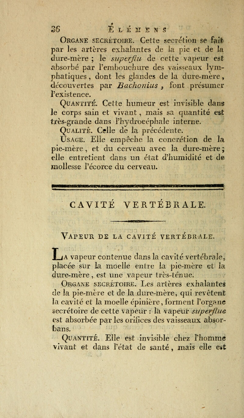 Organe secrétoire. Cette sécrétion se farf par les artères exhalantes de la pie et de la dure-mère ; le superflu de cette vapeur est absorbé par l'embouchure des vaisseaux lym- phatiques , dont les glandes de la dure-mère, découvertes par Bachonius 3 font présumer l'existence. Quantité. Cette humeur est invisible dans le corps sain et vivant, mais sa quantité est très-grande dans l'hydrocéphale interne. Qualité. Celle de la précédente. Usage. Elle empêche la concrétion de la pie-mère, et du cerveau avec la dure-mère ; elle entretient dans un état d'humidité et de mollesse Pécorce du cerveau. CAVITE VERTEBRALE, Vapeur de la cavité vertébrale. LjA vapeur contenue dans la cavité vertébrale, placée sur la moelle entre la pie-mère et la dure-mère, est une vapeur très-ténue. Organe secrétoire. Les artères exhalantes de la pie-mère et de la dure-mère, qui revêtent la cavité et la moelle épinière, forment l'organe secrétoire de cette vapeur : là vapeur superflue est absorbée par les orifices des vaisseaux absor- bons. Quantité. Elle est invisible chez l'homme vivant et dans l'état de santé, mais elle est