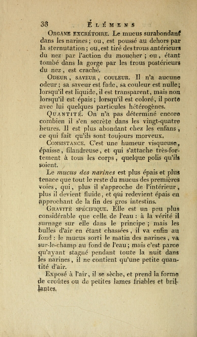 33 _ Élemens Organe excrétoire. Le mucus surabondant dans les narines ; ou, est poussé au dehors par la sternutation ; ou, est tiré des trous antérieurs du nez par l'action du moucher ; ou, étant tombé dans la gorge par les trous postérieurs du nez , est craché. Odeur , saveur , couleur. Il n'a aucune odeur ; sa saveur est fade, sa couleur est nulle ; lorsqu'il est liquide, il est transparent, mais non lorsqu'il est épais ; lorsqu'il est coloré, il porto avec lui quelques particules hétérogènes. Quantité. On n'a pas déterminé encore combien il s'en secrète dans les vingt-quatre heures. Il est plus abondant chez les enfans , ce qui fait qu'ils sont toujours morveux. Consistance. C'est une humeur visqueuse, épaisse, filandreuse, et qui s'attache très-for- tement à tous les corps ? quelque polis qu'ils soient. Le mucus des narines est plus épais et plus tenace que tout le reste du mucus des premières voies, qui, plus il s'approche de l'intérieur, plus il devient fluide, et qui redevient épais en approchant de la fin des gros intestins. Gravité spécifique. Elle est un peu plus considérable que celle de l'eau : à la vérité il surnage sur elle dans le principe ; mais les bulles d'air en étant chassées , il va enfin au fond : le mucus sorti le matin des narines , va sur-le-champ au fond de l'eau ; mais c'est parce qu'ayant stagné pendant toute la nuit dans les narines, il ne contient qu3une petite quan- tité d'air. Exposé à l'air, il se sèche, et prend la forme de croûtes ou de petites lames friables et hn\- Jantes.