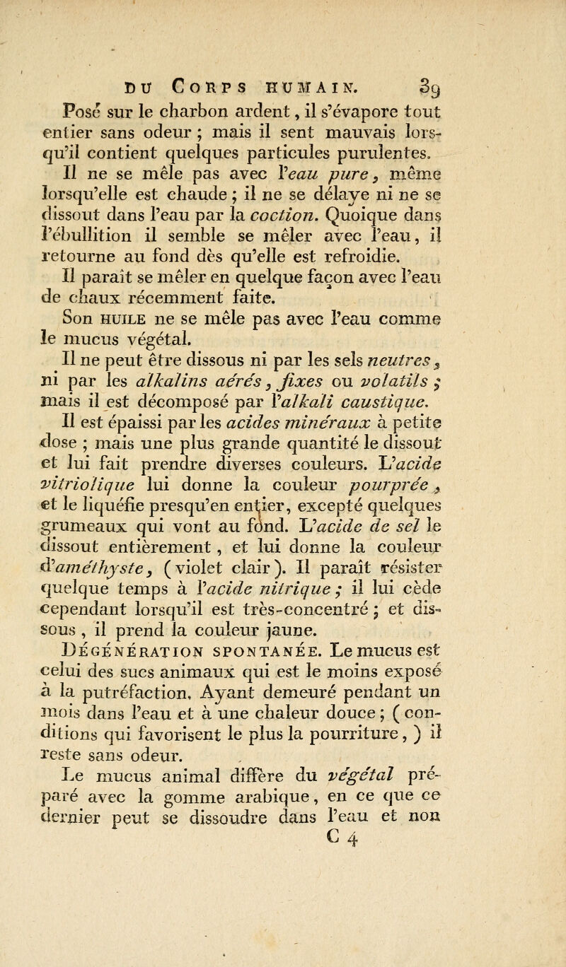 Pose sur le charbon ardent, il s'évapore tout entier sans odeur ; mais il sent mauvais lors- qu'il contient quelques particules purulentes» Il ne se mêle pas avec Veau pure, même lorsqu'elle est chaude ; il ne se délaye ni ne se dissout dans l'eau par la coction. Quoique dans l'ébullition il semble se mêler avec l'eau, il retourne au fond dès qu'elle est refroidie. Il paraît se mêler en quelque façon avec l'eau de chaux récemment faite. Son huile ne se mêle pas avec l'eau comme le mucus végétal. Il ne peut être dissous ni par les sels neutres 5 ni par les alkalins aérés 3 fixes ou volatils $ mais il est décomposé par Valkali caustique. Il est épaissi parles acides minéraux à petite dose ; mais une plus grande quantité le dissout et lui fait prendre diverses couleurs. Uacide vitriolique lui donne la couleur pourprée % et le liquéfie presqu'en entier, excepté quelques grumeaux qui vont au fond. Uacide de sel le dissout entièrement, et lui donne la couleur & améthyste, (violet clair). Il paraît résister quelque temps à Vaçide nitrique ; il lui cède cependant lorsqu'il est très-concentré ; et dis- sous , il prend la couleur jaune. DÉGENÉRATION SPONTANEE. Le mUCUS est celui des sucs animaux qui est le moins exposé à la putréfaction, Ayant demeuré pendant un inois dans l'eau et à une chaleur douce ; ( con- ditions qui favorisent le plus la pourriture, ) il reste sans odeur. Le mucus animal diffère du végétal pré- paré avec la gomme arabique, en ce que ce dernier peut se dissoudre dans l'eau et non C4