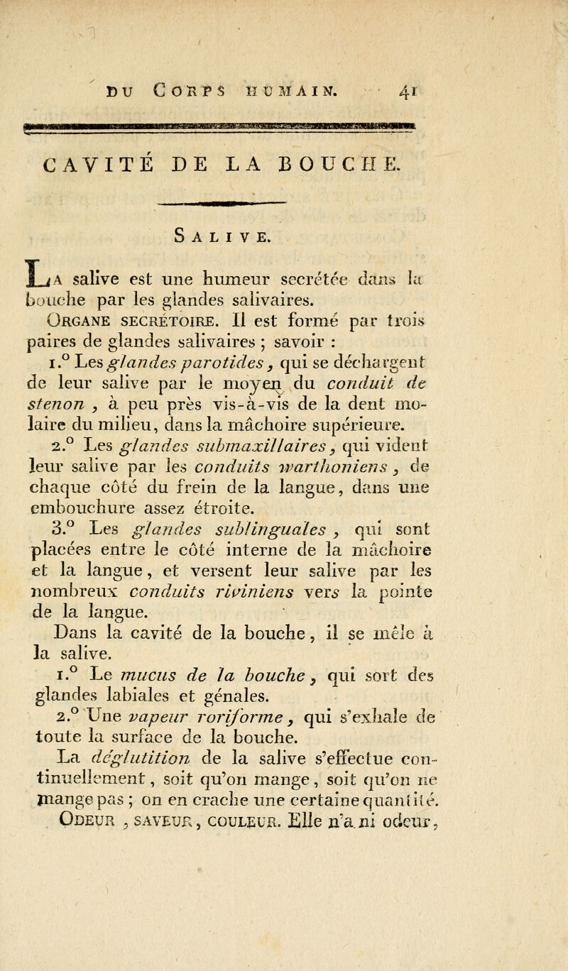 CAVITE DE LA BOUCHE. Salive. JLjA salive est une humeur sécrétée dans kt bouche par les glandes salivaires. Organe secrétoire. Il est formé par trois paires de glandes salivaires ; savoir : i.° Les glandes parotides , qui se déchargent de leur salive par le nioyen^ du conduit de stenon , à peu près vis-à-vis de la dent mo- laire du milieu, dans la mâchoire supérieure. 2.0 Les glandes submaxillaires y qui vident leur salive par les conduits warthoniens, de chaque côté du frein de la langue, dans une embouchure assez étroite. 3.° Les glandes sublinguales > qui sont placées entre le côté interne de la mâchoire et la langue, et versent leur salive par les nombreux conduits riviniens vers la pointe de la langue. Dans la cavité de la bouche, il se mêle à la salive. i.° Le mucus de la bouche y qui sort des glandes labiales et génales. 2.0 Une vapeur rorijorme y qui s'exhale de toute la surface de la bouche. La déglutition de la salive s'effectue con- tinuellement , soit qu'on mange, soit qu'on ne mange pas ; on en crache une certaine quantité. Odeur 9 saveur, couleur. Elle n'a.ni odeur,