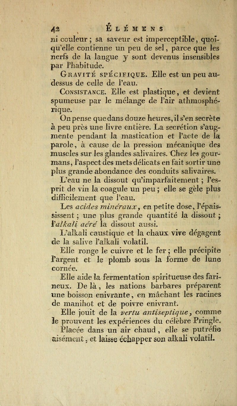 éfi ËLÉMENS ni couleur ; sa saveur est imperceptible, quoi- qu'elle contienne un peu de sel, parce que les nerfs de la langue y sont devenus insensibles par l'habitude. Gravité spécifique. Elle est un peu au- dessus de celle de l'eau. Consistance. Elle est plastique, et devient spumeuse par le mélange de l'air athmosphé- rique. On pense que dans douze heures, il s'en secrète à peu près une livre entière. La sécrétion s'aug- mente pendant la mastication et l'acte de la parole, à cause de la pression mécanique des muscles sur les glandes saîivaires. Chez les gour- mans, l'aspect des mets délicats en fait sortir une plus grande abondance des conduits saîivaires. L'eau ne la dissout qu'imparfaitement ; l'es- prit de vin la coagule un peu ; elle se gèle plus difficilement que l'eau. Les acides minéraux, en petite dose, l'épais- sissent ; une plus grande quantité la dissout ; ïaïkali aéré la dissout aussi. L'aîkali caustique et la chaux vive dégagent de la salive l'alkali volatil. Elle ronge le cuivre et le fer ; elle précipite l'argent et le plomb sous la forme de lune cornée. Elle aide la fermentation spiritueuse des fari- neux. De là, les nations barbares préparent une boisson enivrante, en mâchant les racines de maniliot et de poivre enivrant. Elle jouit de la vertu antiseptique, comme le prouvent les expériences du célèbre Pringle, Placée dans un air chaud , elle se putréfie aisément 3 et laisse échapper son alkali volatil.