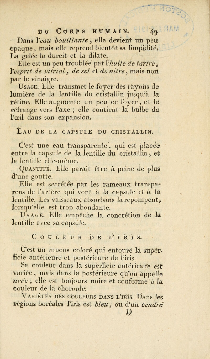 î)ans lVdw bouillante} elle devient lin peu opaque, mais elle reprend bientôt sa limpidités La gelée la durcit et la dilate* Elle est un peu troublée par V huile de tartre » 1esprit de vitriol > de sel et de nitre, mais non par le vinaigre. Usage. Elle transmet le foyer des rayons dé lumière de la lentille du cristallin jusqu'à là rétine. Elle augmente un peu ce foyer, et le réfrange vers l'axe ; elle contient la bulbe dû l'œil dans son expansion* Eau de la capsule du cristallin. C'est une eau transparente, qui est placée entre la capsule de la lentille du cristallin, et ïa lentille elle-même. Quantité. Elle parait être à peine de plus d'une goutte. Elle est sécrétée par les rameaux transpa- rens de l'artère qui vont à la capsule et à la lentille. Les vaisseaux absorbans la repompent ^ lorsqu'elle est trop abondante. Usage. Elle empêche la concrétion de là lentille avec sa capsule* Couleur de l'iris. C'est un mucus coloré qui entouré la super- ficie antérieure et postérieure de l'iris. Sa couleur dans la superficie antérieure eSt variée , mais dans la postérieure qu'on appelle urée , elle est toujours noire et conforme à la couleur de la choroïde. Variétés des couleurs dans l'iris. Pans les régions boréales l'iris est bleu, ou d'un cendré