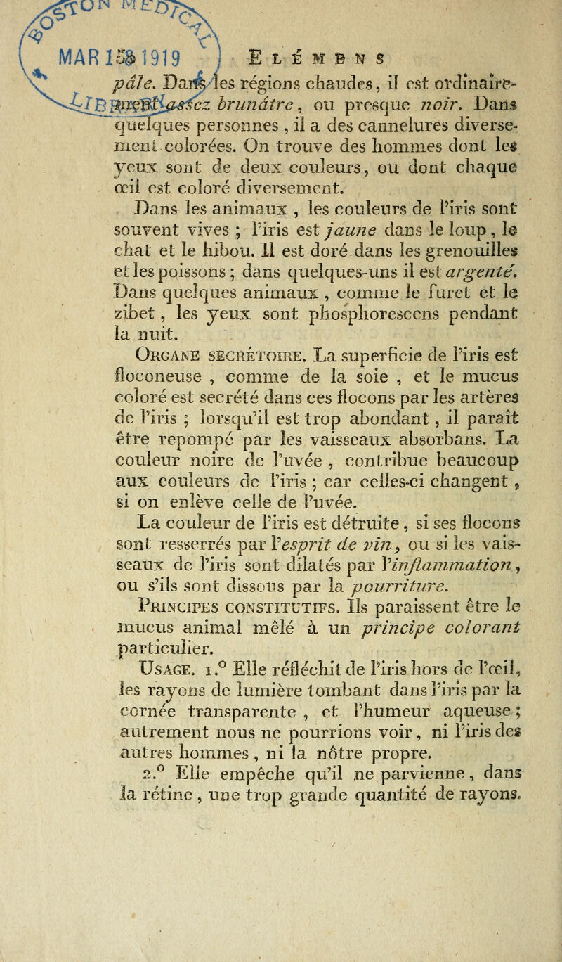 MAR ISS 1919 ItïMBn pâle. Dalles régions chaudes, il est ordinaire- ^^[Bffl?ejfe*^ez brunâtre, ou presque ?zo/r. Dans quelques personnes , il a des cannelures diverse- ment colorées. On trouve des hommes dont les yeux sont de deux couleurs, ou dont chaque œil est coloré diversement. Dans les animaux , les couleurs de l'iris sont souvent vives ; l'iris est jaune dans le loup, le chat et le hibou. 11 est doré dans les grenouilles et les poissons ; dans quelques-uns il est argenté. Dans quelques animaux , comme le furet et le zibet, les yeux sont phosphorescens pendant la nuit. Organe secrétoire. La superficie de l'iris est floconeuse , comme de la soie , et le mucus coloré est sécrété dans ces flocons par les artères de l'iris ; lorsqu'il est trop abondant, il paraît être repompé par les vaisseaux absorbans. La couleur noire de l'uvée , contribue beaucoup aux couleurs de l'iris ; car celles-ci changent , si on enlève celle de l'uvée. La couleur de l'iris est détruite, si ses flocons sont resserrés par Vesprit de vin> ou si les vais- seaux de l'iris sont dilatés par Y inflammation, ou s'ils sont dissous par la pourriture. Principes constitutifs. Ils paraissent être le mucus animal mêlé à un principe colorant particulier. Usage. i.° Elle réfléchit de l'iris hors de l'œil» les rayons de lumière tombant dans l'iris par la cornée transparente , et l'humeur aqueuse ; autrement nous ne pourrions voir, ni Piris des autres hommes , ni la nôtre propre. 2.0 Elle empêche qu'il ne parvienne, dans la rétine , une trop grande quantité de rayons.