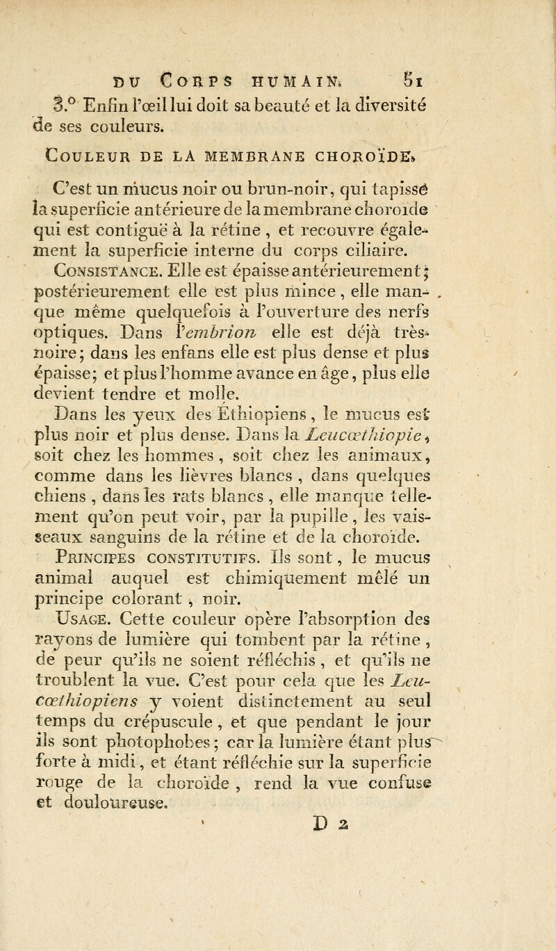 3.° Enfin l'œil lui doit sa beauté et la diversité de ses couleurs. Couleur de la membrane choroïde» C'est un mucus noir ou brun-noir, qui tapissé la superficie antérieure de la membrane choroïde qui est contiguë à la rétine , et recouvre égale- ment la superficie interne du corps ciliaire. Consistance. Elle est épaisse antérieurement; postérieurement elle est plus mince, elle man~ „ que même quelquefois à l'ouverture des nerfs optiques. Dans Vembrion elle est déjà très* noire ; dans les enfans elle est plus dense et plus épaisse; et plus l'homme avance en âge, plus elle devient tendre et molle. Dans les yeux des Ethiopiens, le mucus est plus noir et plus dense. Dans la Leucœthiopie * soit chez les hommes , soit chez les animaux, comme dans les lièvres blancs , dans quelques chiens , dans les rats blancs , elle manque telle- ment qu'on peut voir, par la pupille, les vais- seaux sanguins de la rétine et de la choroïde. Principes constitutifs. Ils sont, le mucus animai auquel est chimiquement mêlé un principe colorant ; noir. Usage. Cette couleur opère l'absorption des rayons de lumière qui tombent par la rétine , de peur qu'ils ne soient réfléchis , et qu'ils ne troublent la vue. C'est pour cela que les Leu- Cœthiopiens y voient distinctement au seul temps du crépuscule * et que pendant le jour ils sont photophobes ; car la lumière étant plus~ forte à midi, et étant réfléchie sur la superficie rouge de la choroïde , rend la vue confuse et douloureuse,