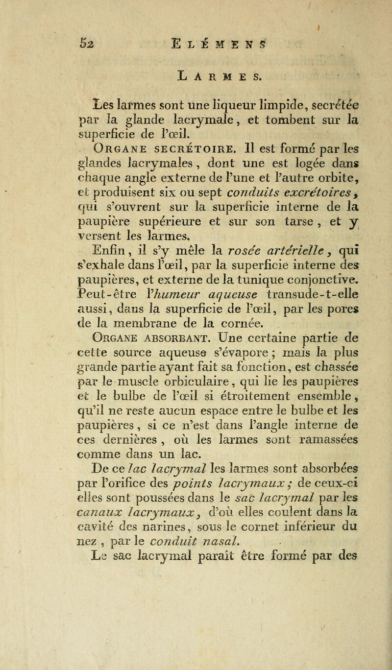 Larmes. Les larmes sont une liqueur limpide, sécrétée par la glande lacrymale, et tombent sur la superficie de l'œil. Organe secrétoire. 11 est formé parles glandes lacrymales , dont une est logée dans chaque angle externe de l'une et l'autre orbite, et produisent six ou sept conduits excrétoires > qui s'ouvrent sur la superficie interne de la paupière supérieure et sur son tarse , et y versent les larmes* Enfin, il s'y mêle la rosée artérielle, qui s'exhale dans l'œil, par la superficie interne des paupières, et externe de la tunique conjonctive. Peut-être Yhumeur aqueuse transude-t-elle aussi, dans la superficie de l'œil, par les pores de la membrane de la cornée. Organe absorbant. Une certaine partie de cette source aqueuse s'évapore ; mais la plus grande partie ayant fait sa fonction, est chassée par le muscle orbiculaire, qui lie les paupières et le bulbe de l'œil si étroitement ensemble, qu'il ne reste aucun espace entre le bulbe et les paupières, si ce n'est dans l'angle interne de ces dernières , où les larmes sont ramassées comme dans un lac. De ce lac lacrymal les larmes sont absorbées par l'orifice des points lacrymaux ; de ceux-ci elles sont poussées dans le sac lacrymal par les canaux lacrymaux, d'où elles coulent dans la cavité des narines, sous le cornet inférieur du nez , par le conduit nasal. Le sac lacrymal paraît être formé par des