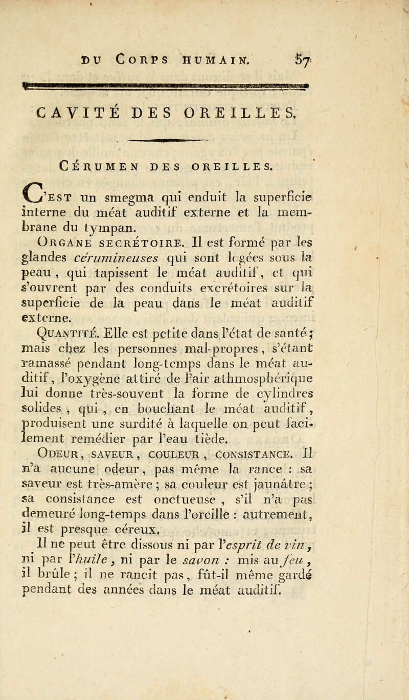 CAVITE DES OREILLES, CÉRUMEN DES OREILLES. c J 'est un smegma qui enduit la superficie interne du méat auditif externe et la mem- brane du tympan. Organe secrétoire. Il est formé par les glandes cérumineuses qui sont logées sons la peau, qui tapissent le méat auditif, et qui s'ouvrent par des conduits excrétoires sur la superficie de la peau dans le méat auditif externe. Quantité. Elle est petite dans l'état de santé ; mais chez les personnes mal-propres, s'étant ramassé pendant long-temps dans le méat au- ditif , l'oxygène attiré de Pair athmosphéfique lui donne très-souvent la forme de cylindres solides , qui , en bouchant le méat auditif, produisent une surdité à laquelle on peut faci* Jement remédier par l'eau tiède. Odeur, saveur, couleur , consistance. II n'a aucune odeur, pas même la rance : sa saveur est très-amère ; sa couleur est jaunâtre ; sa consistance est onctueuse , s'il n'a pas demeuré long-temps dans l'oreille : autrement, il est presque céreux, Il ne peut être dissous ni par Y esprit de vin , ni par Y huile, ni par le savon : mis au jeu 9 il brûle ; il ne rancit pas, fût-il même gardé pendant des années dans le méat auditif.