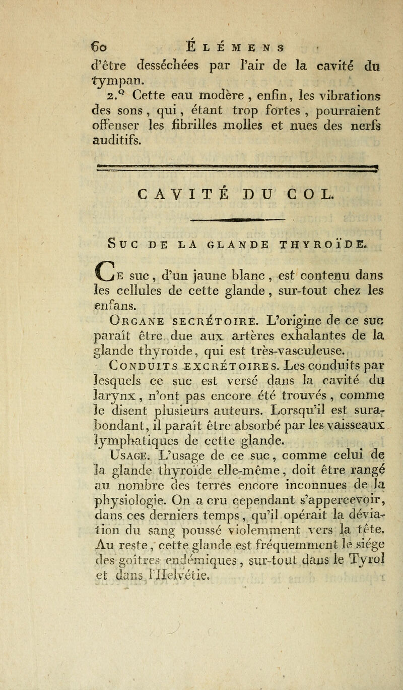 d'être desséchées par l'air de la cavité du tympan. 2.Q Cette eau modère , enfin, les vibrations des sons , qui, étant trop fortes , pourraient offenser les fibrilles molles et nues des nerfs auditifs. CAVITE DU COL. SUC DE LA GLANDE THYROÏDE. V^/E suc, d'un jaune blanc, est contenu dans les cellules de cette glande, sur-tout chez les en fans. Organe secrétoire. L'origine de ce suc paraît être due aux artères exhalantes de la glande thyroïde, qui est très-vasculeuse. Conduits excrétoires. Les conduits par lesquels ce suc est versé dans la cavité du larynx, n'ont pas encore été trouvés , comme le disent plusieurs auteurs. Lorsqu'il est sura- bondant, il paraît être absorbé par les vaisseaux lymphatiques de cette glande. Usage. L'usage de ce suc, comme celui de la glande thyroïde elle-même, doit être rangé au nombre des terres encore inconnues de la physiologie. On a cru cependant s'appercevoir, dans ces derniers temps, qu'il opérait la dévia- tion du sang poussé violemment vers la tête. Au reste, cette glande est fréquemment le siège des goitres endémiques, sur-tout dans le Tyrol et dans. l'Helvéiie.