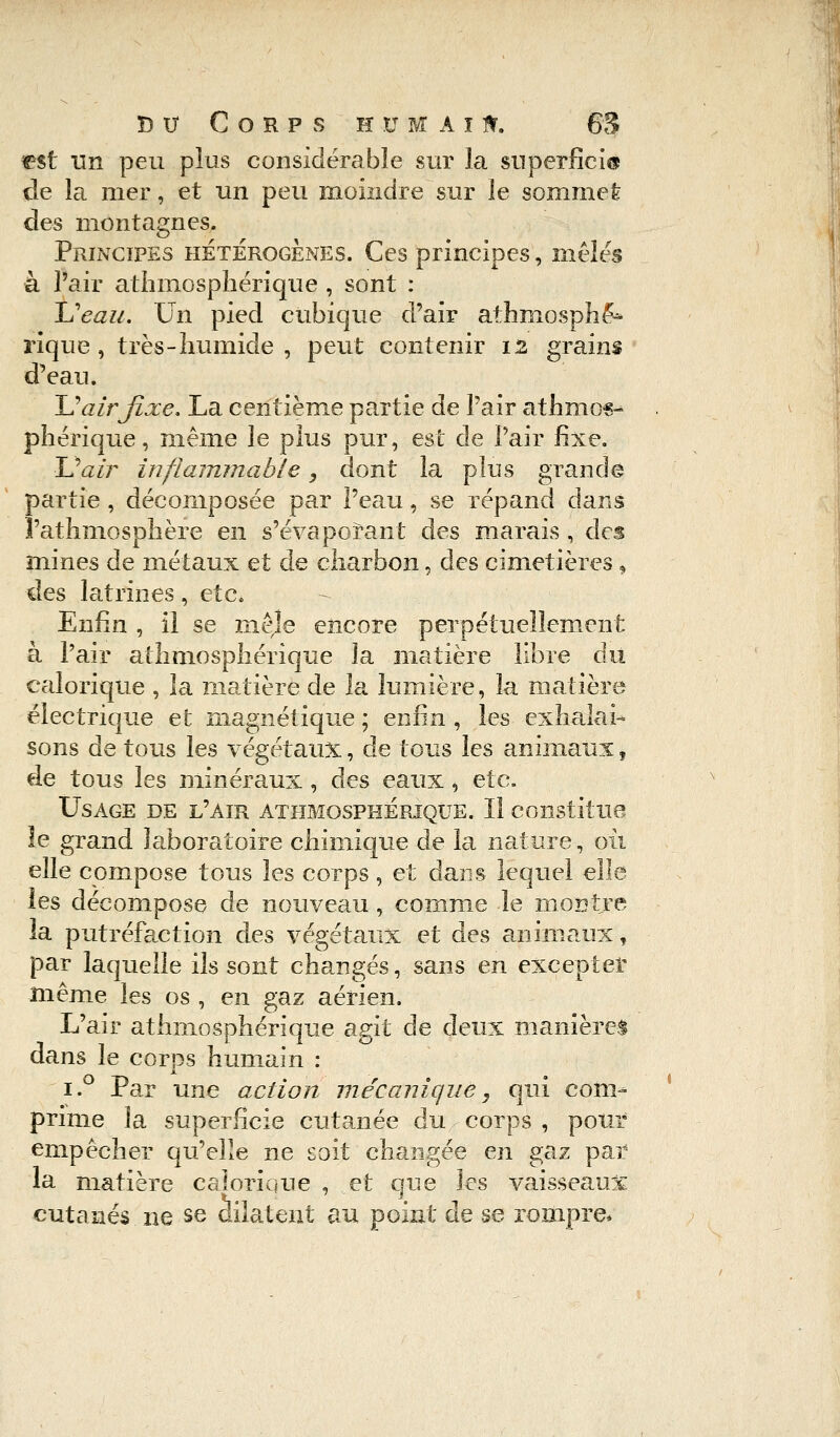 est un peu plus considérable sur la superficie de la mer, et un peu moindre sur le sommet des montagnes. Principes hétérogènes. Ces principes, mêlés à l'air athmosphérique , sont : Ueau. Un pied cubique d'air athniosphè^ rique , très-humide , peut contenir 12 grains d'eau. U air fixe. La centième partie de l'air athmos^ pherique, même le plus pur, est de l'air Exe. 11?air inflammable, dont la pins grande partie, décomposée par l'eau, se répand dans l'athmosphère en s'évaporant des marais , des mines de métaux et de charbon, des cimetières, des latrines, etc. Enfin , il se mêje encore perpétuellement à l'air athmosphérique la matière libre du calorique , la matière de la lumière, la matière électrique et magnétique ; enfin , les exhalai- sons de tous les végétaux, de tous les animaux, de tous les minéraux , des eaux i etc. Usage de l'air athmosphérique. Il constitue le grand laboratoire chimique de la nature, où elle compose tous les corps, et dans lequel elle les décompose de nouveau, comme le montre la putréfaction des végétaux et des animaux, par laquelle ils sont changés, sans en excepter même les os , en gaz aérien. L'air athmosphérique agit de deux manières dans le corps humain : i.° Par une action mécanique, qui com- prime la superficie cutanée du corps , pour empêcher qu'elle ne soit changée en gaz par la matière calorique , et que les vaisseaux cutanés ne se dilatent au point de se rompre*