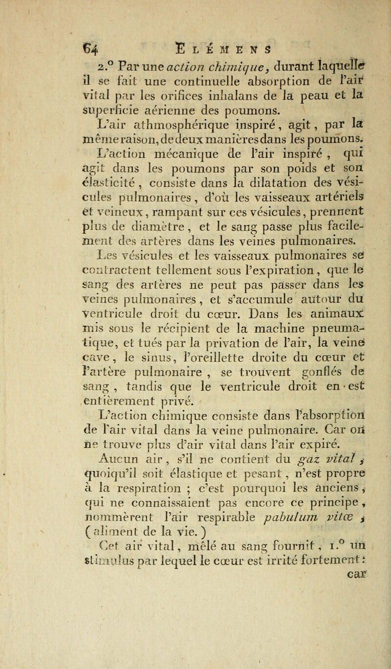 2.0 Par une action chimique, durant laquelle il se fait une continuelle absorption de l'air vital par les orifices inlialans de la peau et la superficie aérienne des poumons. L'air atfunosphérique inspiré, agit, par la même raison, de deux manières dans les poumons. L'action mécanique de l'air inspiré , qui agit dans les poumons par son poids et son élasticité , consiste dans la dilatation des vési- cules pulmonaires , d'où les vaisseaux artériels et veineux, rampant sur ces vésicules, prennent plus de diamètre , et le sang passe plus facile- ment des artères dans les veines pulmonaires. Les vésicules et les vaisseaux pulmonaires se? contractent tellement sous l'expiration, que le sang des artères ne peut pas passer dans les veines pulmonaires , et s'accumule autour du Ventricule droit du cœur. Dans les animaux: mis sous le récipient de la machine pneuma- tique, et tués par la privation dé l'air, la veine cave, le sinus, l'oreillette droite du cœur et l'artère pulmonaire , se trouvent gonflés de sang , tandis que le ventricule droit en • est entièrement privé. L'action chimique consiste dans l'absorption de Pair vital dans la veine pulmonaire. Car oii fie trouve plus d'air vital dans l'air expiré. Aucun air, s'il ne contient du gaz vital i quoiqu'il soit élastique et pesant, n'est propre à la respiration ; c'est pourquoi les anciens, qui ne connaissaient pas encore ce principe , nommèrent Pair respirable pabulum vitœ $ ( aliment de la vie. ) Cet air vital, mêlé au sang fournit, i.° un stimulus par lequel le cœur est irrité fortement* car