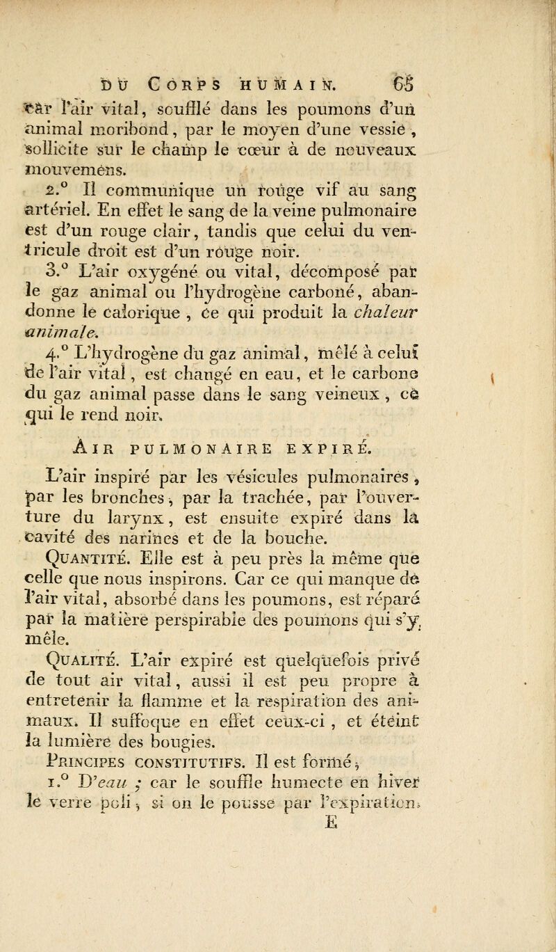 Car l'air vital, soufflé dans les poumons d'un, animal moribond, par le moyen d'une vessie , sollicite sur le champ le cœur à de nouveaux mouvemèns. £.° Il communique un rouge vif au sang artériel. En effet le sang de la veine pulmonaire est d'un rouge clair, tandis que celui du ven- tricule droit est d'un rouge noir. 3.° L'air oxygéné ou vital, décomposé pat le gaz animal ou l'hydrogène carboné, aban- donne le calorique , Ce qui produit la chaleur animale. 4.0 L'hydrogène du gaz animal, mêlé à celuï de l'air vital, est changé en eau, et le carboné du gaz animal passe dans le sang veineux , ce qui le rend noir, AIR PULMONAIRE EXPIRE. L'air inspiré par les vésicules pulmonaires * par les bronches-, par la trachée, par l'ouver- ture du larynx, est ensuite expiré dans là cavité des narines et de la bouche. Quantité. Elle est à peu près la même que celle que nous inspirons. Car ce qui manque de l'air vital, absorbé dans les poumons, est réparé par la matière perspirabie des poumons qui s'y, mêle. Qualité. L'air expiré est quelquefois privé de tout air vital, aussi il est peu propre à entretenir la flamme et là respiration des ani- maux. Il suffoque en effet ceux-ci , et éteint la lumière des bougies. Principes constitutifs. Il est formé h i.° D'eau : car le souffle humecte eh hiver le verre poli -, si on le pousse par l'expiration* E