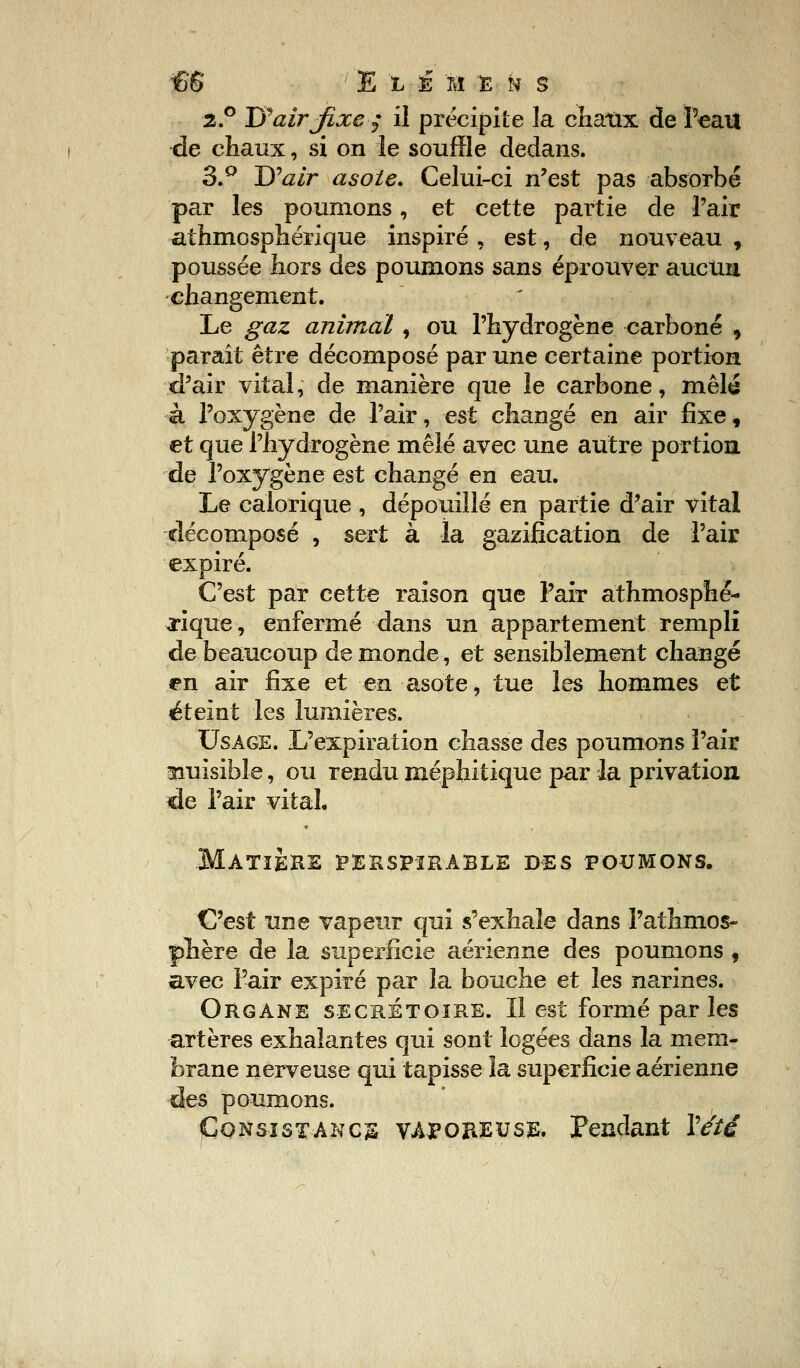 2.0 1$ air fixe $ il précipite la chaux de 'Peau de chaux, si on le souffle dedans. 3.° Tfair asole. Celui-ci n'est pas absorbé par les poumons, et cette partie de l'air athmosphérique inspiré , est, de nouveau , poussée hors des poumons sans éprouver aucun changement. Le gaz animal, ou l'hydrogène carboné > paraît être décomposé par une certaine portion d'air vital, de manière que le carbone, mêla à l'oxygène de l'air, est changé en air fixe, et que l'hydrogène mêlé avec une autre portion de l'oxygène est changé en eau. Le calorique , dépouillé en partie d'air vital décomposé , sert à la gazifîcation de l'air expiré. C'est par cette raison que l'air athmosphé- rique, enfermé dans un appartement rempli de beaucoup de monde, et sensiblement changé en air fixe et en asote, tue les hommes et éteint les lumières. Usage. L'expiration chasse des poumons l'air nuisible, ou rendu méphitique par la privation de l'air vital. Matière perspïràble des poumons. C'est une vapeur qui s'exhale dans l'athmos- phère de la superficie aérienne des poumons , avec l'air expiré par la bouche et les narines. Organe secrétoire. Il est formé parles artères exhalantes qui sont logées dans la mem- brane nerveuse qui tapisse la superficie aérienne des poumons. Consistance vaporeuse. Pendant Y été