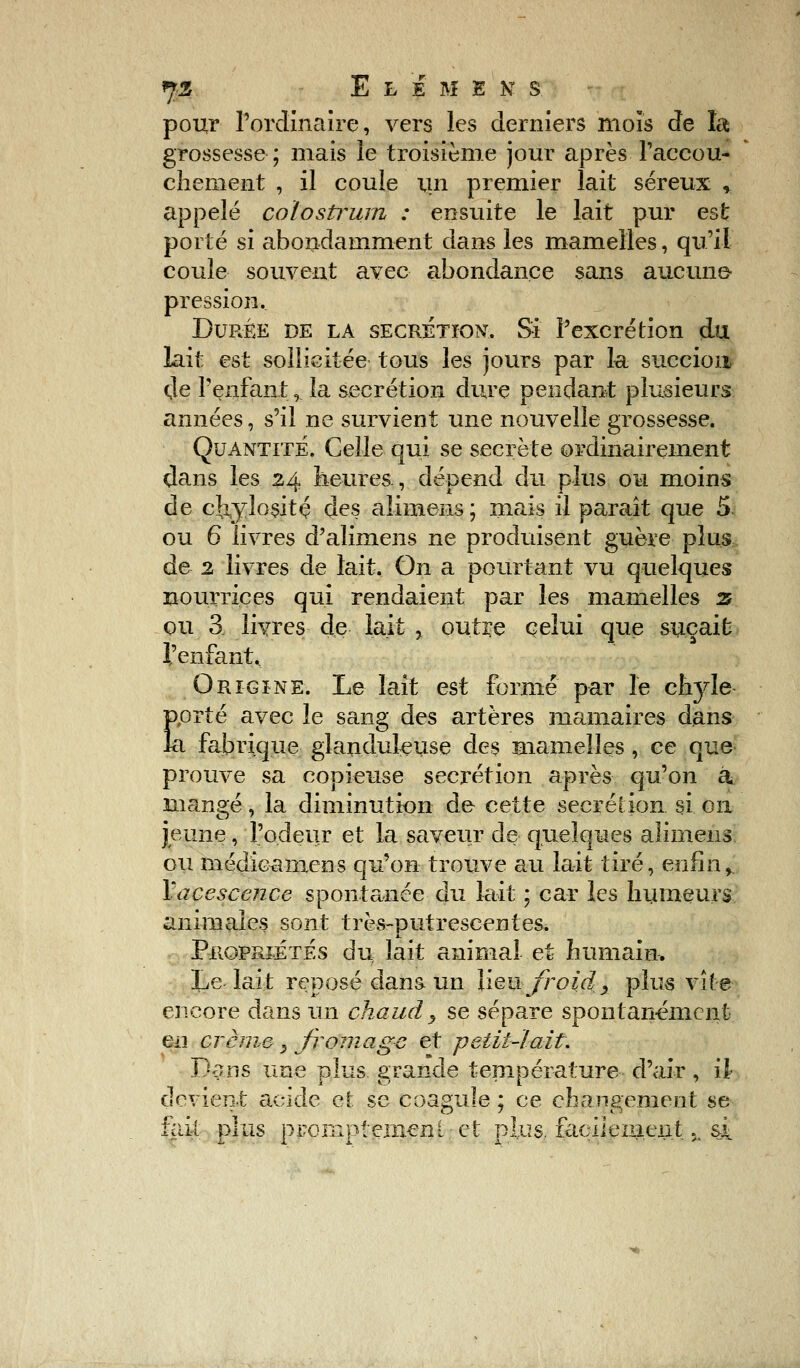 pour l'ordinaire, vers les derniers mois de la grossesse; mais le troisième jour après .l'accou- chement , il coule un premier lait séreux , appelé colosfrum : ensuite le lait pur est porté si abondamment dans les mamelles, qu'il coule souvent avec abondance sans aucune- pression. Durée de la sécrétion. Si l'excrétion du lait est sollicitée tous les jours par la succion tle l'enfant,. la sécrétion dure pendant plusieurs années, s'il ne survient une nouvelle grossesse. Quantité. Celle qui se secrète ordinairement dans les 24 heures., dépend du plus ou moins de cîxylositç des alimens; mais il paraît que 5 ou 6 livres d'alimens ne produisent guère plus de 2 livres de lait. On a pourtant vu quelques nourrices qui rendaient par les mamelles z ou 3. livres de lait , outre celui que suçait l'enfant. Origine. Le lait est formé par le chyle- prté avec le sang des artères mamaires dans a fabrique glanduleuse des mamelles, ce que prouve sa copieuse sécrétion après qu'on à. mangé, la diminution de cette sécrétion, si ou jeune, l'odeur et la saveur de quelques alimens ou médicaniens qu'on trouve au lait tiré, enfin,. Yacescence spontanée du lait ; car les humeurs animales sont très-putrescentes, Propriétés du lait animal et humain. Le lait reposé dans un lien froid, plus vite- encore dans un chaud y se sépare spontanément eu crème _, fromage et petit-lait. Dans une plus grande température d'air, il devient acide et se coagule ; ce changement se fait plus p rompt eincnt et plus, facilement 5i si. E