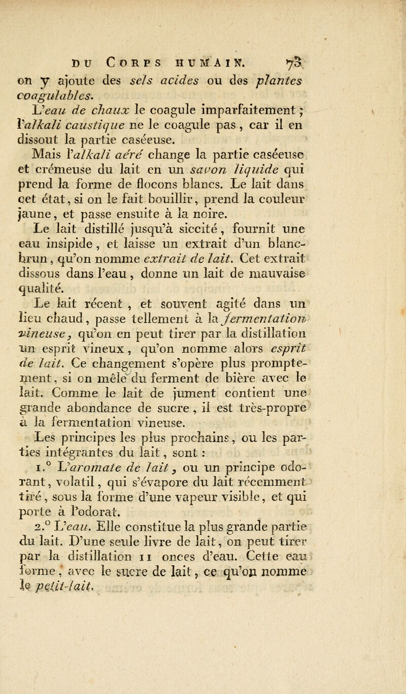 on y ajoute des sels acides ou des plantes coagulables. \]eau de chaux le coagule imparfaitement ; Valkali caustique ne le coagule pas , car il en dissout la partie caséeuse. Mais Valkali aéré change la partie caséeuse et crémeuse du lait en un savon liquide qui prend la forme de flocons blancs. Le lait dans cet état, si on le fait bouillir, prend la couleur jaune, et passe ensuite à la noire. Le lait distillé jusqu'à siccité, fournit une eau insipide , et laisse un extrait d'un blanc- hrun, qu'on nomme extrait de lait. Cet extrait dissous dans l'eau, donne un lait de mauvaise qualité. Le lait récent, et souvent agité dans un lieu chaud, passe tellement à la jermentation vineuse, qu'on en peut tirer par la distillation un esprit vineux, qu'on nomme alors esprit de lait. Ce changement s'opère plus prompte- rnent, si on mêle' du ferment de bière avec le lait. Comme le lait de jument contient une grande abondance de sucre, il est très-propre à la fermentation vineuse. Les principes les plus prochains, ou les par- ties intégrantes du lait, sont : i.° U aromate de lait y ou un principe odo- rant , volatil, qui s'évapore du lait récemment tiré, sous la forme d'une vapeur visible, et qui porte à Podorat. 2.0 JJeau. Elle constitue la plus grande partie du lait. D'une seule livre de lait, on peut tirer par la distillation 11 onces d'eau. Cette eau forme,' avec le sucre de lait, ce qu'on, nomme l® petit'lait.