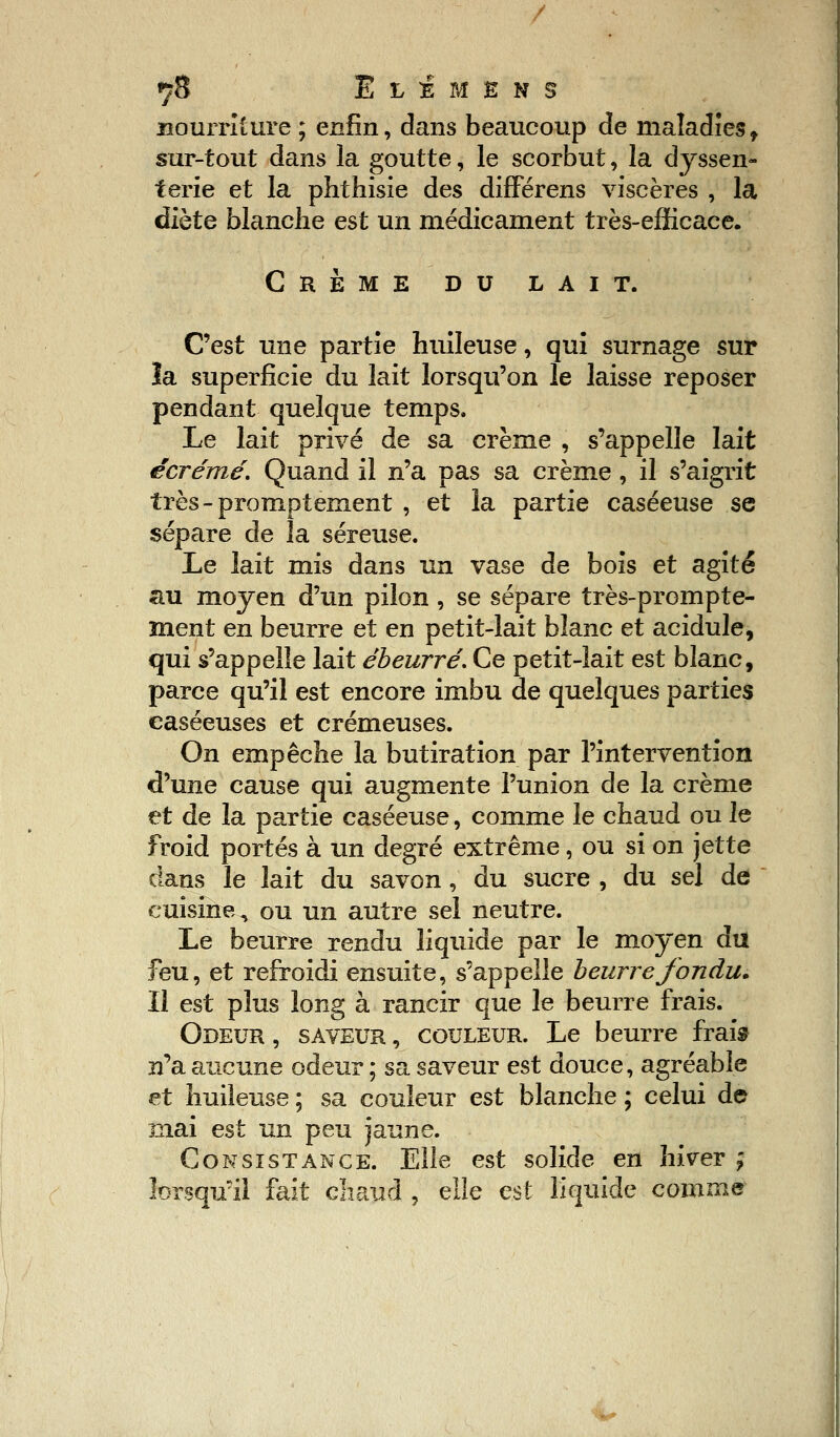 7$ IlImens nourriture; enfin, dans beaucoup de maladiest sur-tout dans la goutte, le scorbut, la dyssen- terie et la phthisie des différens viscères , la diète blanche est un médicament très-efficace. Crème du lait. C'est une partie huileuse, qui surnage sur îa superficie du lait lorsqu'on le laisse reposer pendant quelque temps. Le lait privé de sa crème , s'appelle lait écrémé. Quand il n'a pas sa crème, il s'aigrit très-promptement , et la partie caséeuse se sépare de la séreuse. Le lait mis dans un vase de bois et agité au moyen d'un pilon , se sépare très-prompte- ment en beurre et en petit-lait blanc et acidulé, qui s'appelle lait ébeurré. Ce petit-lait est blanc, parce qu'il est encore imbu de quelques parties caséeuses et crémeuses. On empêche la butiration par l'intervention d'une cause qui augmente l'union de la crème et de la partie caséeuse, comme le chaud ou le froid portés à un degré extrême, ou si on jette dans le lait du savon, du sucre , du sel de cuisine, ou un autre sel neutre. Le beurre rendu liquide par le moyen du feu, et refroidi ensuite, s'appelle beurre fondu. Il est plus long à rancir que le beurre frais. Odeur , saveur , couleur. Le beurre frais n'a aucune odeur ; sa saveur est douce, agréable et huileuse ; sa couleur est blanche ; celui de mai est un peu jaune. Consistance. Elle est solide en hiver ; lorsqu'il fait chaud , elle est liquide comme