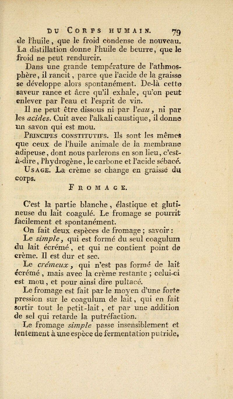 cîe Phuile, que le froid condense de nouveau. La distillation donne l'huile de beurre, que le froid ne peut rendurcir. Dans une grande température de l'athmos- phère, il rancit, parce que l'acide de la graisse se développe alors spontanément. De-là cette saveur rance et acre qu'il exhale, qu'on peut enlever par l'eau et l'esprit de vin. Il ne peut être dissous ni par Veau, ni par les acides. Cuit avec Palkali caustique, il donne lin savon qui est mou. Principes constitutifs. Ils sont les même£ que ceux de l'huile animale de la membrane adipeuse, dont nous parlerons en son lieu, c'est- à-dire , l'hydrogène, le carbone et l'acide sébacé. Usage. La crème se change en graissé du corps. Fromage. C'est la partie blanche, élastique et gluti- neuse du lait coagulé. Le fromage se pourrit facilement et spontanément. On fait deux espèces de fromage ; savoir : Le simple y qui est formé du seul coagulum du lait écrémé, et qui ne contient point de crème. Il est dur et sec. Le crémeux y qui n'est pas formé de lait écrémé , mais avec la crème restante ; celui-ci est mou, et pour ainsi dire pultacé. Le fromage est fait par le moyen d'une forte pression sur le coagulum de lait, qui en fait sortir tout le petit-lait , et par une addition de sel qui retarde la putréfaction. Le fromage simple passe insensiblement et lentement aune espèce de fermentation putride,