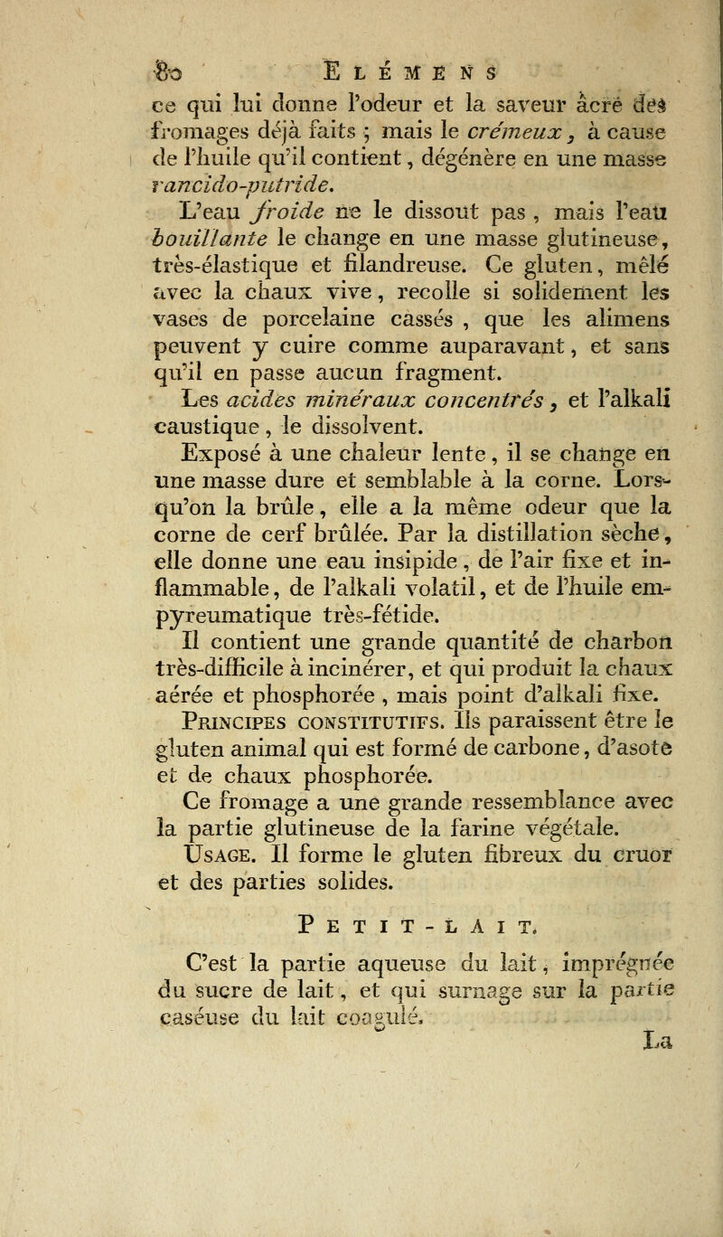 &0 Ë L É M E N S ce qui lui donne l'odeur et la saveur acre &ê& fromages déjà faits ; mais le crémeux, à cause de l'Iiuile qu'il contient, dégénère en une masse rancido-putride. L'eau froide ne le dissout pas , mais Peati bouillante le change en une masse glutineuse, très-élastique et filandreuse. Ce gluten, mêlé avec la chaux vive, recolle si solidement les vases de porcelaine cassés , que les alimens peuvent y cuire comme auparavant, et sans qu'il en passe aucun fragment. Les acides minéraux concentrés, et Palkali caustique, le dissolvent. Exposé à une chaleur lente, il se changé en une masse dure et semblable à la corne. Lors- qu'on la brûle, elle a la même odeur que la corne de cerf brûlée. Par la distillation sèche, elle donne une eau insipide, de l'air fixe et in- flammable , de Palkali volatil, et de l'huile em- pyreumatique très-fétide. Il contient une grande quantité de charbon très-difficile à incinérer, et qui produit la chaux aérée et phosphorée , mais point d'alkali fixe. Principes constitutifs. Ils paraissent être le gluten animal qui est formé de carbone, d'asotô et de chaux phosphorée. Ce fromage a une grande ressemblance avec la partie glutineuse de la farine végétale. Usage. Il forme le gluten fibreux du cruor et des parties solides. Petit-lait. C'est la partie aqueuse du lait, imprégnée du sucre de lait, et qui surnage sur la partie çaséuse du lait coagulé, La