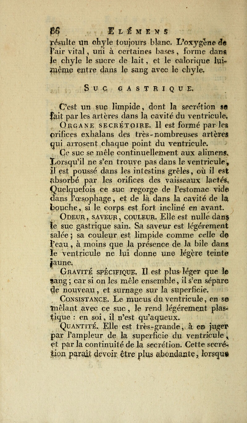 $6 El.fMEVS résulte un chyle toujours blanc. ï/oxygene cfe l'air vital, uni à certaines bases , forme dans Je chyle le sucre de lait, et le calorique lui* !)iêmp entre dans le sang avec le chyle. SUC GASTRIQUE. C'est un sup limpide, dont la sécrétion s© f&it par les artères dans la cavité du ventricule, Organe secretqire. Il est formé par les orifices exhalans des très - nombreuses artères qui arrosent chaque point du ventricule. Ce suc se mêle continuellement aux aliment ^Lorsqu'il ne s'en trouve pas dans le ventricule, il est poussé dans les intestins grêles, où il est fibsorbé par les orifices des vaisseaux lactés, Quelquefois ce suc regorge de l'estomac vide dans l'œsophage, et de la dans la cavité de 1$ bouche, si le corps est fort incliné en avant. Odeur , saveur , couleur. Elle est nulle dan§ le suc gastrique sain. Sa saveur est légèrement salée; sa couleur est limpide comme celle de l'eau, à moins que la présence de la bile dans le ventricule ne lui donne une légère teinte jaune. Gravite spécifique. Il est plus léger que le sang ; car si on les mêle ensemble, il s'en sépare $e nouveau, et surnage sur la superficie. Consistance. Le mucus du ventricule, en se înêlant avec ce suc, le rend légèrement plas^ tique : en soi, il n'est qu'aqueux. Quantité. Elle est très-grande, à en juger par l'ampleur de la superficie du ventricule % et par la continuité de la sécrétion. Cette secret |iqn parait devoir être plus abondante, lorsque