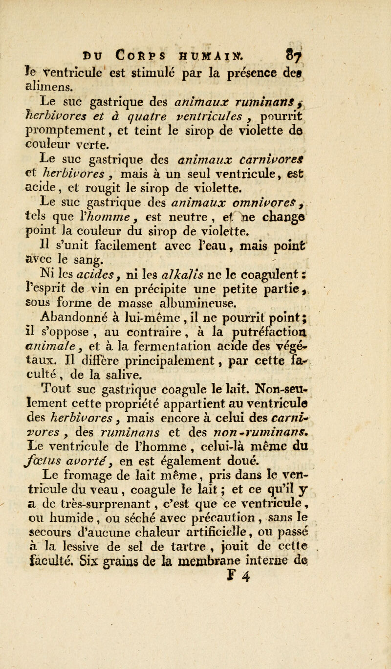 le ventricule est stimulé par la présence de» alimens. Le suc gastrique des animaux ruminant j herbivores et à quatre ventricules , pourrit promptement, et teint le sirop de violette de couleur verte. Le suc gastrique des animaux carnivores et herbivores, mais à un seul ventricule, est acide, et rougit le sirop de violette. Le suc gastrique des animaux omnivores y tels que Y homme , est neutre, et ne change point la couleur du sirop de violette. Il s'unit facilement avec l'eau, mais point avec le sang. Ni les acides, ni les alkalis ne le coagulent : l'esprit de vin en précipite une petite partie, sous forme de masse albumineuse. Abandonné à lui-même , il ne pourrit point ; il s'oppose , au contraire, à la putréfaction animale, et à la fermentation acide des végé- taux. Il diffère principalement, par cette Ta* culte, de la salive. Tout suc gastrique coagule le lait. Non-seu- lement cette propriété appartient au ventricule des herbivores y mais encore à celui des carnU vores y des ruminans et des non-ruminans* Le ventricule de l'homme , celui-là même du fœtus avorte', en est également doué. Le fromage de lait même, pris dans le ven- tricule du veau, coagule le lait ; et ce qu'il y a de très-surprenant, c'est que ce ventricule, ou humide, ou séché avec précaution , sans le secours d'aucune chaleur artificielle, ou passé à la lessive de sel de tartre , jouit de cette faculté. Six grains de la membrane interne d$ F4