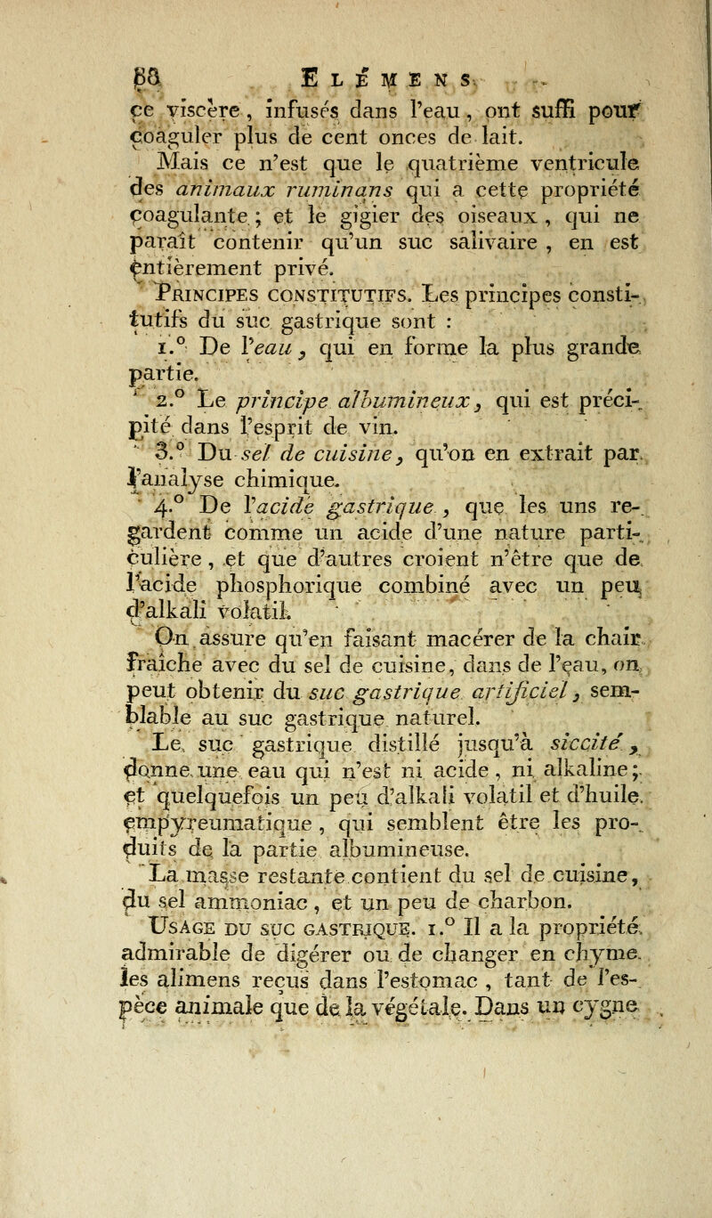 ce viscère , infusés dans l'eau, ont suffi pouf coaguler plus de cent onces de lait. Mais ce n'est que le quatrième ventricule des animaux rununans qui a cette propriété coagulante ; et le gigier des oiseaux , qui ne paraît contenir qu'un suc saîivaire , en est entièrement privé. Principes constitutifs. Les principes consti- tutifs du suc gastrique sont : î.° De Veau y qui en forme la plus grande partie. 2.0 Le principe albumineuxy qui est préci- pité dans l'esprit de vin. 3.° Du se/ de cuisine, qu'on en extrait par. jj'aiialyse chimique/ 4.0 De Vacide gastrique , que les uns re- gardent comme un acide d'une nature parti- culière , et que d'autres croient n'être que de l'acide phosphorique combiné avec un peu, çl'alkali voktik On.assure qu'en faisant macérer de la chair fraîche avec du sel de cuisine, dans de l'eau, on, peut obtenir du suc gastrique artificiel, sem- blable au suc gastrique naturel. Le, suc gastrique distillé jusqu'à sictité y ficoine, une eau qui n'est ni acide , ni, alkaline ;. et quelquefois un peu d'alkaii volatil et d'huile, empyreuniatique , qui semblent être les pro- duits de Ta partie albumineuse. La masse restante contient du sel de cuisine, çlu sel ammoniac , et un peu de charbon. Usage du suc gastrique. i.° Il a la propriété, admirable de digérer ou de changer en chyme. les alimens reçus dans l'estomac , tant de l'es- pèce animale que delà végétale. Dans un cygne