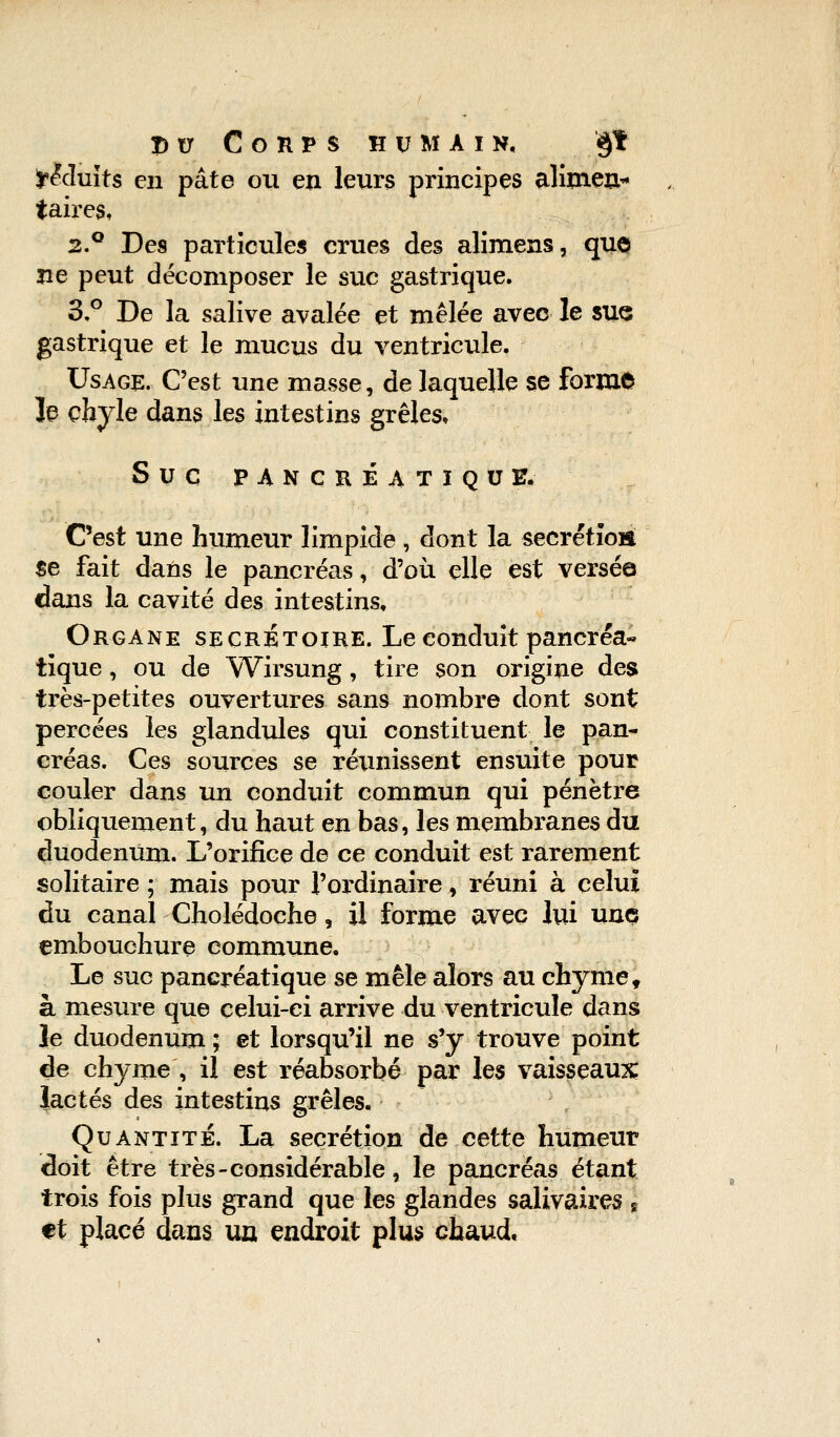 ir&Iuits en pâte ou en leurs principes alimeu* taires, 2.° Des particules crues des alimens, quo ne peut décomposer le suc gastrique. 3,° De la salive avalée et mêlée avec le sue gastrique et le mucus du ventricule. Usage. C'est une masse, de laquelle se forme Je chyle dans les intestins grêles. SUG PANCRÉATIQUE. C'est une humeur limpide , dont la sécrétion se fait dans le pancréas, d'où elle est versée dans la cavité des intestins. Organe secretoire. Le eonduit pancréa- tique , ou de Wirsung , tire son origine des très-petites ouvertures sans nombre dont sont percées les glandules qui constituent le pan- créas. Ces sources se réunissent ensuite pour couler dans un conduit commun qui pénètre obliquement, du haut en bas, les membranes du duodénum. L'orifice de ce conduit est rarement solitaire ; mais pour l'ordinaire, réuni à celui du canal Cholédoche, il forme avec lui unç embouchure commune. Le suc pancréatique se mêle alors au chyme, à mesure que celui-ci arrive du ventricule dans le duodénum ; et lorsqu'il ne s'y trouve point de chyme , il est réabsorbé par les vaisseaux lactés des intestins grêles. Quantité. La sécrétion de cette humeur doit être très-considérable, le pancréas étant trois fois plus grand que les glandes salivaires s et placé dans un endroit plus chaud.