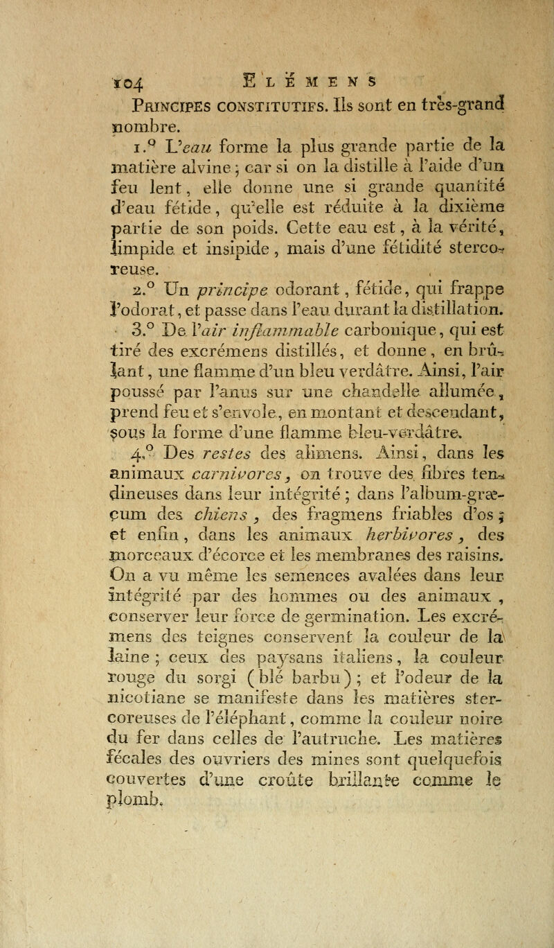 Ï04 ElisMEKS Principes constitutifs. Ils sont en très-grand nombre. i.Q JJeau forme la.plus grande partie de la matière alvine5 car si on la distille à l'aide d'un feu lent, elle donne une si grande quantité d'eau fétide, qu'elle est réduite à la dixième partie de son poids. Cette eau est, à la vérité, limpide, et insipide , mais d'une fétidité sterco- reuse. 2.0 Un principe odorant, fétide, qui frappe l'odorat, et passe dans l'eau durant la distillation. 3.° De. Vair inflammable carbonique, qui est tiré des excréinens distillés, et donne, en bru-* ïant, une flamme d'un bleu verdâtre. Ainsi, l'air poussé par l'anus sur une chandelle allumée, prend feu et s'envole, en montant et descendant, sous la forme d'une flamme bleu-v-êrdâtre» 4,0 Des restes des alknens. Ainsi, dans les animaux carnivores , on trouve des fibres ten-* dineuses dans leur intégrité ; dans l'album-grse- çum des chiens , des fragmens friables d'os ; et enfin, dans les animaux herbivores, des morceaux d'éeorc.e et les membranes des raisins. On a vu même les semences avalées dans leur, intégrité par des hommes ou des animaux , conserver leur force de germination. Les excré-- mens des teignes conservent la couleur de la> laine ; ceux des paysans italiens, la couleur rouge du sorgi ( blé barbu ) ; et l'odeur de la nicotiane se manifeste dans les matières ster- coreuses de l'éléphant, comme la couleur noire du fer dans celles de l'autruche. Les matières fécales des ouvriers des mines sont quelquefois, couvertes d'une croûte brillance comme le plomb*