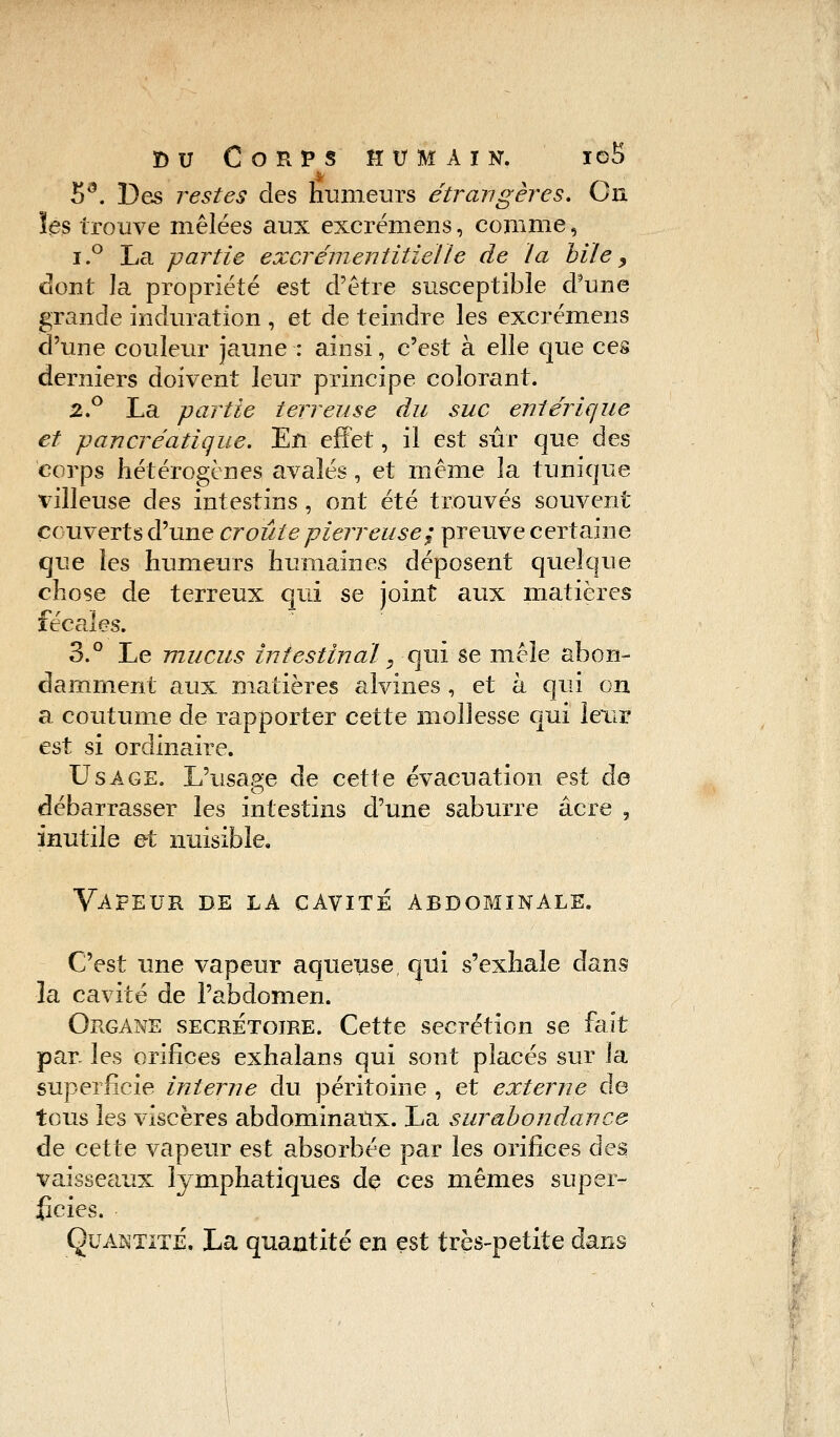 5d. Des restes des humeurs étrangères. On les trouve mêlées aux excréniens, comme, i.° La partie excrémentitieïle de la bile, dont la propriété est d'être susceptible d'une grande induration , et de teindre les excrémens d'une couleur jaune : ainsi, c'est à elle que ces derniers doivent leur principe colorant. 2.° La partie terreuse du suc entérique et pancréatique. En effet, il est sûr que des corps hétérogènes avalés, et même la tunique villeuse des intestins , ont été trouvés souvent couverts d'une croûte pierreuse; preuve certaine que les humeurs humaines déposent quelque chose de terreux qui se joint aux matières fécales. 3.° Le mucus intestinal, qui se mêle abon- damment aux matières alvines , et à qui on a coutume de rapporter cette mollesse qui leur est si ordinaire. Usage. L'usage de cette évacuation est de débarrasser les intestins d'une saburre acre 3 inutile et nuisible» Vapeur de la cavité abdominale. C'est une vapeur aqueuse qui s'exhale dans la cavité de l'abdomen. Organe secrétoire. Cette sécrétion se fait par les orifices exhalans qui sont placés sur la superficie interne du péritoine , et externe de tous les viscères abdominaux. La surabondance de cette vapeur est absorbée par les orifices des vaisseaux lymphatiques de ces mêmes super- ficies. Quantité. La quantité en est très-petite dans