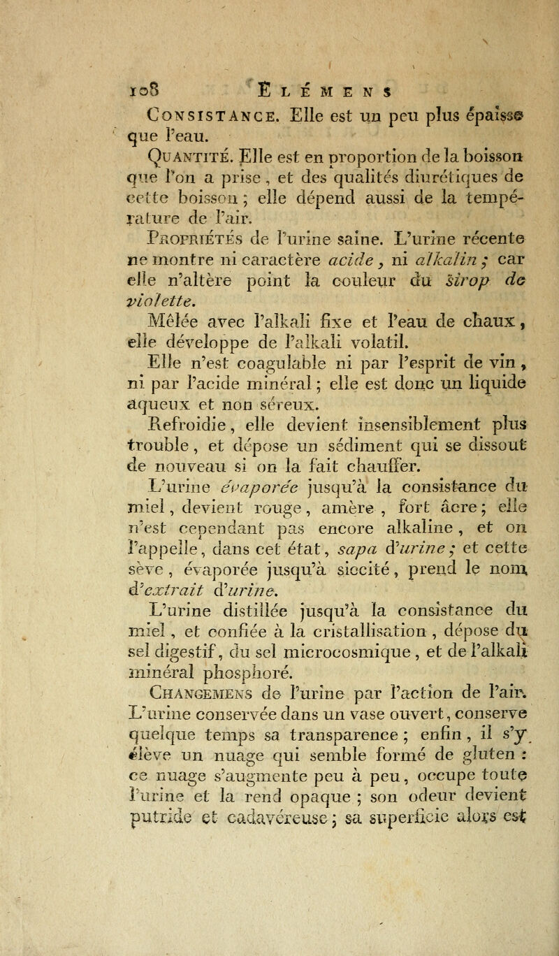 Consistance. Elle est un peu plus épalss© que l'eau. Quantité. Elle est en proportion de la boisson que Von a prise , et des qualités diurétiques de cette boisson ; elle dépend aussi de la tempé- rature de l'air. Propriétés de l'urine saine. L'urine récente ne montre ni caractère acide y ni aïkaïin ; car elle n'altère point la couleur du sirop do violette. Mêlée avec Palkali fixe et l'eau de chaux, elle développe de l'aikali volatil. Elle n'est coagulable ni par l'esprit de vin , ni par l'acide minéral ; elle est donc un liquide aqueux et non séreux. Refroidie, elle devient insensiblement plus trouble, et dépose un sédiment qui se dissout de nouveau si on la fait chauffer. L'urine évaporée jusqu'à la consistance du miel, devient rouge, amère , fort acre; elle n'est cependant pas encore alkaline, et on l'appelle, dans cet état, sapa d'urine; et cette sève , évaporée jusqu'à siecité, prend le non; d'extrait d'urine. L'urine distillée jusqu'à la consistance du miel, et confiée à la cristallisation , dépose du sel digestif, du sel microcosmique , et de l'aikali minéral phosphore. Changemens de l'urine par l'action de l'air. L'urine conservée dans un vase ouvert, conserve quelque temps sa transparence ; enfin, il s'y élève un nuage qui semble formé de gluten : ce nuage s'augmente peu à peu, occupe toute l'urine et la rend opaque ; son odeur devient putride et- cadavéreuse ; sa superficie alors est