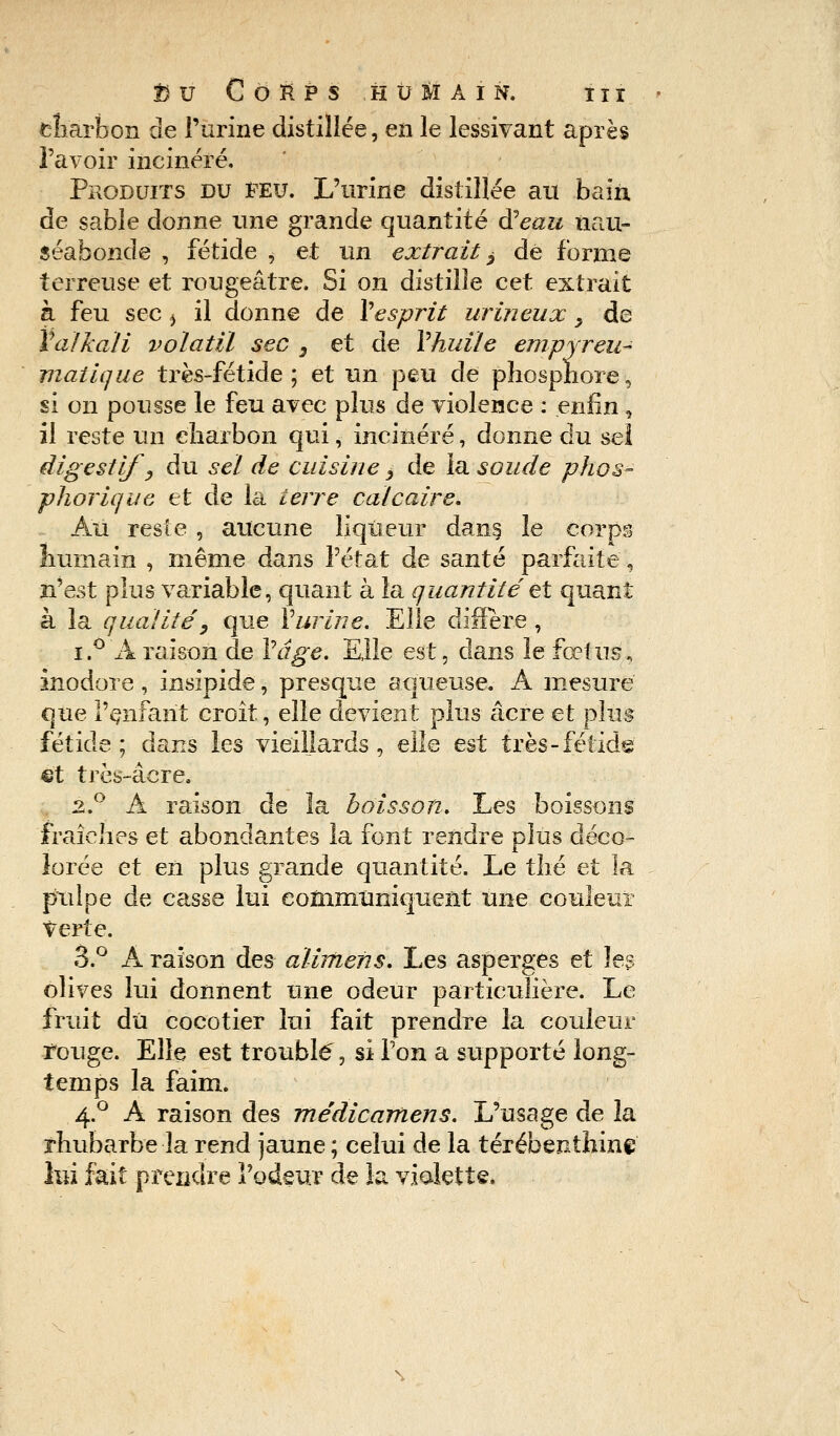 charbon de l'urine distillée, en le lessivant après l'avoir incinéré. Produits du feu. L'urine distillée au bain de sable donne une grande quantité d'eau nau- séabonde , fétide j et un extrait ^ dé forme terreuse et rougeâtre. Si on distille cet extrait à feu sec ^ il donne de Y esprit urineux, de Valkali volatil sec s et de Y huile empyreu- viatique très-fétide; et un peu de phosphore, si on pousse le feu avec plus de violence : enfin, il reste un charbon qui, incinéré, donne du sel digestif, du sel de cuisine, de la soude phos- phorique et de la terre calcaire. Au reste , aucune liqueur dans le corps humain , même dans l'état de santé parfaite, n'est plus variable, quant à la quantité et quant à la qualité', que Y urine. Elle diffère, i.° A raison de Y âge. Elle est, clans le fœtus, inodore, insipide, presque aqueuse. A mesure que l'enfant croît, elle devient plus acre et plus fétide ; dans les vieillards , elle est très-fétide et très-âere. 2.0 A raison de la boisson. Les boissons fraîches et abondantes la font rendre plus déco- lorée et en plus grande quantité. Le thé et la pulpe de casse lui communiquent une couleur verte. 3.° A raison des alimens. Les asperges et les olives lui donnent une odeur particulière. Le fruit dû cocotier lui fait prendre la couleur ïouge. Elle est troublé, si Ton a supporté long- temps la faim. 4.0 A raison des médicamens. L'usage de la rhubarbe la rend jaune ; celui de la térébenthine lui fait prendre l'odeur de la violette.