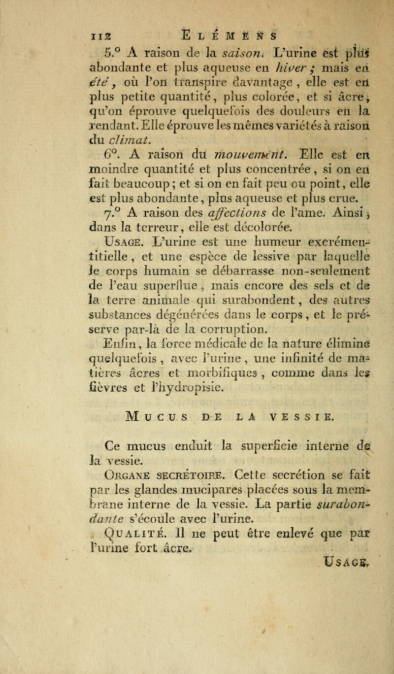 5.° Â raison de la saison* L'urine est fiîiïi abondante et plus aqueuse en hiver ; mais eii été y où l'on transpire davantage , elle est eri plus petite quantité, plus colorée, et si âcrej qu'on éprouve quelquefois des douleurs en la rendant. Elle éprouve les mêmes variétés à raison du climat, 6°, A raison du mouvement. Elle est eri moindre quantité et plus concentrée, si on en fait beaucoup ; et si on en fait peu ou point, elle est plus abondante, plus aqueuse et plus crue. 7.0 A raison des affections de l'ame. Ainsi \ dans la terreur, elle est décolorée. Usage. L'urine est une humeur exerémen- titieîle , et une espèce de lessive par laquelle le corps humain se débarrasse non-seulement de l'eau superflue \ mais encore des sels et de la terre animale qui surabondent, des autres substances dégénérées dans le corps, et le pré- serve par-là de la corruption. Enfin, la force médicale de la nature éliminé quelquefois , avec Purin e , une infinité de ma- tières acres et morbifîques , comme dans les fièvres et l'hydropisie. MUCUS DE LA VESSIE. Ce mucus enduit la superficie interne de la vessie. Organe secrétoire. Cette sécrétion se fait par les glandes mucipares placées sous la mem- brane interne de la vessie. La partie surabon- dante s'écoule avec l'urine. Qualité. Il ne peut être enlevé que par l'urine fort acre. Usage,