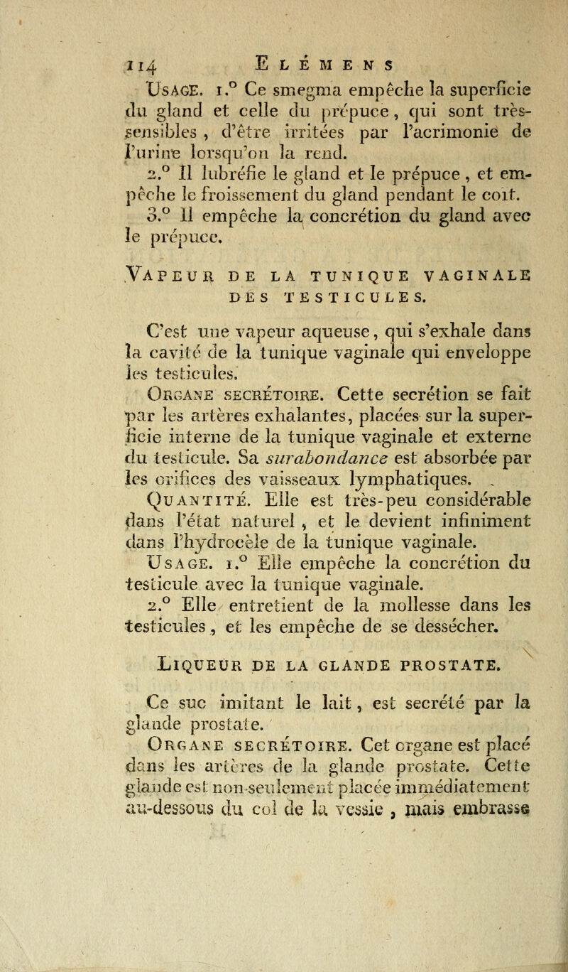 Usage. i.° Ce smegma empêche la superficie du gland et celle du prépuce, qui sont très- sensibles , d'être irritées par l'acrimonie de l'urine lorsqu'on la rend. 2.0 Il lubréfie le gland et le prépuce , et em- pêche le froissement du gland pendant le coït. 3.° Il empêche la concrétion du gland avec le prépuce. Vapeur de la tunique vaginale des testicules. C'est une vapeur aqueuse, qui s'exhale dans la cavité de la tunique vaginale qui enveloppe les testicules. Organe secrétoire. Cette sécrétion se fait par les artères exhalantes, placées sur la super- ficie interne de la tunique vaginale et externe du testicule. Sa surabondance est absorbée par les orifices des vaisseaux lymphatiques. , Quantité. Elle est très-peu considérable dans l'état naturel , et le devient infiniment dans Phydrocèîe de la tunique vaginale. Usage. i.° Elle empêche la concrétion du testicule avec la tunique vaginale. 2.0 Elle entretient de la mollesse dans les testicules, et les empêche de se dessécher. Liqueur de la glande prostate. Ce suc imitant le lait, est sécrété par la glande prostate. Organe secrétoire. Cet organe est placé dans les artères de la glande prostate. Cette glande est non seulement placée immédiatement au-dessous du col de lu vessie , mais embrasse