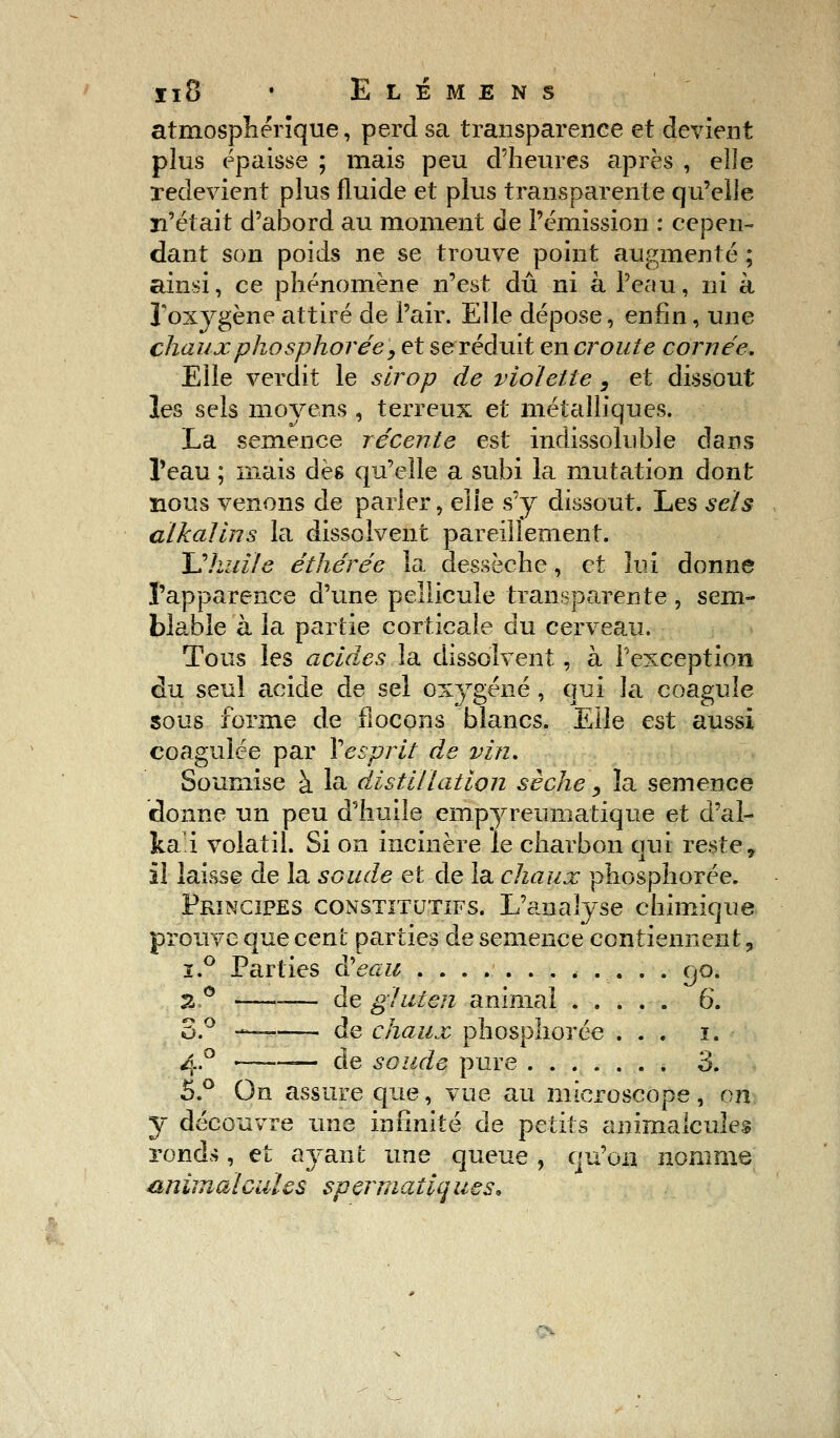 atmosphérique, perd sa transparence et devient plus épaisse ; mais peu d'heures après , elle redevient plus fluide et plus transparente qu'elle n'était d'abord au moment de l'émission : cepen- dant son poids ne se trouve point augmenté ; ainsi, ce phénomène n'est dû ni à l'eau, ni à l'oxygène attiré de l'air. Elle dépose, enfin, une chaux phosphorée, et se réduit en croûte cornée. Elle verdit le sirop de violette , et dissout les sels moyens , terreux et métalliques. La semence récente est indissoluble clans l'eau ; mais dès qu'elle a subi la mutation dont nous venons de parier, elle s'y dissout. Les sels alkalins la dissolvent pareillement. Uhidle éihérée la dessèche, et lui donne l'apparence d'une pellicule transparente , sem- blable à la partie corticale du cerveau. Tous les acides la dissolvent , à l'exception du seul acide de sel oxygéné , qui la coagule sous forme de flocons blancs. Elle est aussi coagulée par ¥ esprit de vin. Soumise à la distillation sèche , la semence donne un peu d'huile empyreumatique et d'al- ka'i volatil. Si on incinère le charbon qui reste, il laisse de la soude et de la chaux phosphorée. Principes constitutifs. L'analyse chimique prouve que cent parties de semence contiennent ? ï.° Parties à!eau 90. 2° — de gluten animai 6. S.° — de chaux phosphorée ... 1. 4.0 ■ de soude pure 3. 5.° On assure que, vue au microscope, on y découvre une infinité de petits animalcules rond«, et ayani; une queue , qu'on nomme animalcules spermatiaues.