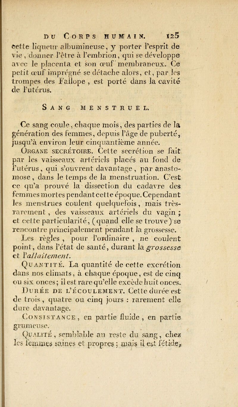 fcette liqueur aJbumincuse, y porter l'esprit de vie , donner l'être à l'embrion, qui se développe avec le placenta et son œuf membraneux. Ce petit œuf imprégné se détache alors, et, par les trompes des Fallope , est porté dans la cavité de l'utérus. Sang menstruel. Ce sang coule, chaque mois, des parties de la génération des femmes, depuis l'âge de puberté, jusqu'à environ leur cinquantième année. Organe secrétoire. Cette sécrétion se fait par les vaisseaux artériels placés au fond de l'utérus, qui s'ouvrent davantage, par anasto- mose , dans le temps de la menstruation. C'est ce qu'a prouvé la dissection du cadavre des femmes mortes pendant cette époque. Cependant les menstrues coulent quelquefois, mais très- rarement , des vaisseaux artériels du vagin ; et cette particularité, (quand elle se trouve) se rencontre principalement pendant la grossesse. Les règles , pour l'ordinaire , ne coulent point, dans l'état de santé, durant la grossesse et Y allaitement. Quantité. La quantité de cette excrétion dans nos climats, à chaque époque, est de cinq ou six onces ; il est rare qu'elle excède huit onces. Durée de l'écoulement. Cette durée est de trois , quatre ou cinq jours : rarement elle dure davantage. Consistance, en partie fluide, en partie grumeuse. Qualité , semblable au reste du sang, chez les femmes saines et propres ; mais il est fétide*