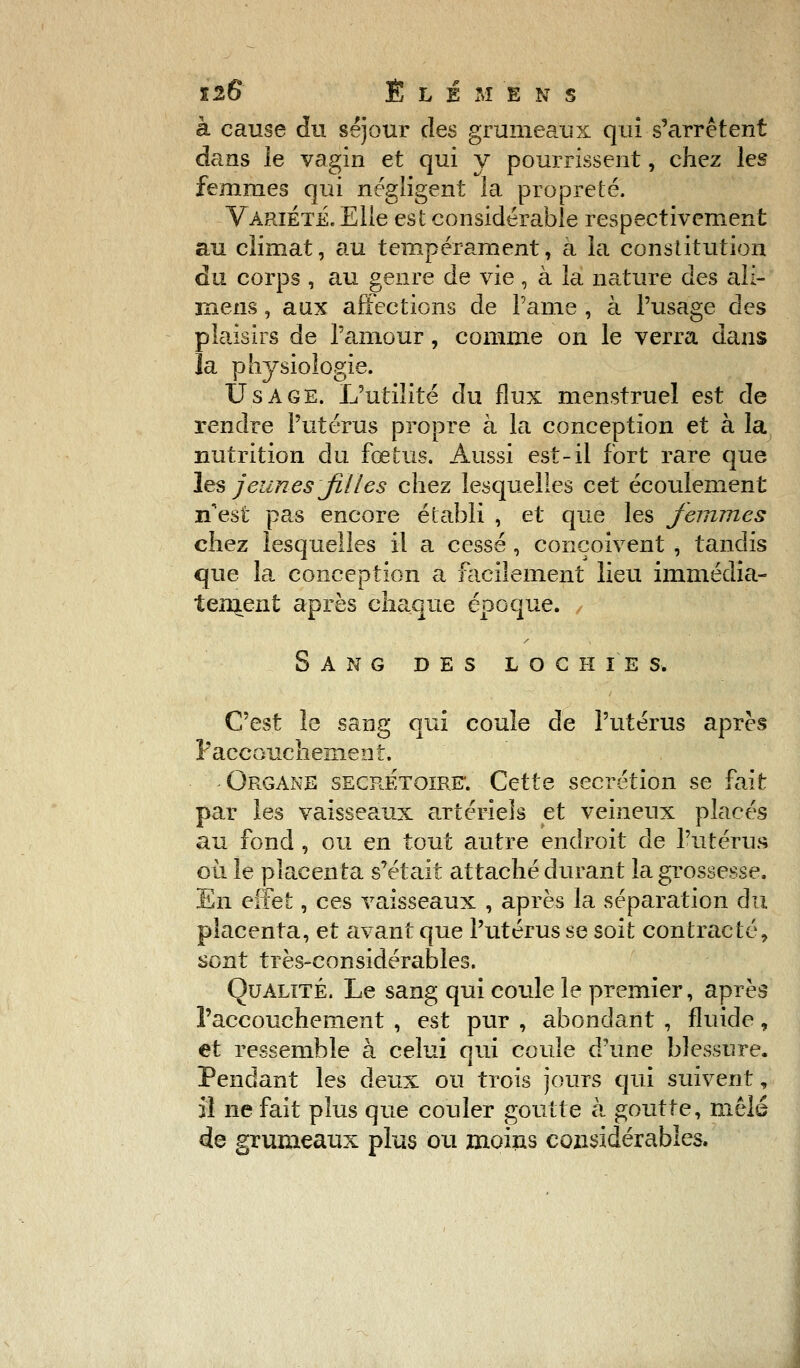 à cause du séjour des grumeaux qui s'arrêtent dans le vagin et qui y pourrissent, chez les femnies qui négligent la propreté. Variété. Elle est considérable respectivement au climat, au tempérament, a la constitution du corps , au genre de vie , à la nature des ali- Kiens, aux affections de Pâme , à l'usage des plaisirs de l'amour, comme on le verra dans la physiologie. Usage. L'utilité du flux menstruel est de rendre l'utérus propre à la conception et à la nutrition du fœtus. Aussi est-il fort rare que les jeunes JiUes chez lesquelles cet écoulement n'est pas encore établi , et que les femmes chez lesquelles il a cessé , conçoivent , tandis que la conception a facilement lieu immédia- tement après chaque époque. Sang des loch i e s, C'est le sang qui coule de l'utérus après Paccouchement. Organe secrétoirf. Cette sécrétion se fait par les vaisseaux artériels et veineux placés au fond , ou en tout autre endroit de l'utérus où le placenta s'était attaché durant la grossesse. En effet, ces vaisseaux , après la séparation du placenta, et avant que l'utérus se soit contracté, sont très-considérables. Qualité. Le sang qui coule le premier, après l'accouchement , est pur , abondant , fluide, et ressemble à celui qui coule d'une blessure. Pendant les deux ou trois jours qui suivent, il ne fait plus que couler goutte à goutte, mêlé de grumeaux plus ou moins considérables.