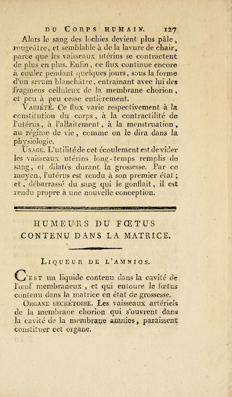 Alors le sang des lochies devient plus pâle, rougeâtre, et semblable à de la lavure de chair, parce que les vaisseaux utérins se contractent de plus en plus. Enfin , ce flux continue encore à couler pendant quelques jours, sous la forme d'un sérum blanchâtre, entraînant avec lui des fragmens celluleux de la membrane chorion, et peu à peu cesse entièrement. Variété. Ce flux varie respectivement à la constitution du corps , à la contractilité de l'utérus, à l'allaitement, à la menstruation, au régime de vie , comme on le dira dans la physiologie. Usage. L'utilité de cet écoulement est dévider les vaisseaux utérins long-temps remplis de sang, et dilatés durant la grossesse. Par ce moyen, l'utérus est rendu à son premier état ; et, débarrassé du sang qui le gonflait, il est rendu propre à une nouvelle conception. HUMEURS.DU FŒTUS CONTENU DANS LA MATRICE, Liqueur de l'amnios. V/est un liquide contenu dans la cavité de l'œuf membraneux , et qui entoure le fœtus contenu dans la matrice en état de grossesse. Organe secrétaire. Les vaisseaux artériels de la membrane chorion qui s'ouvrent dans la cavité de la membrane amnios, paraissent constituer cet organe.