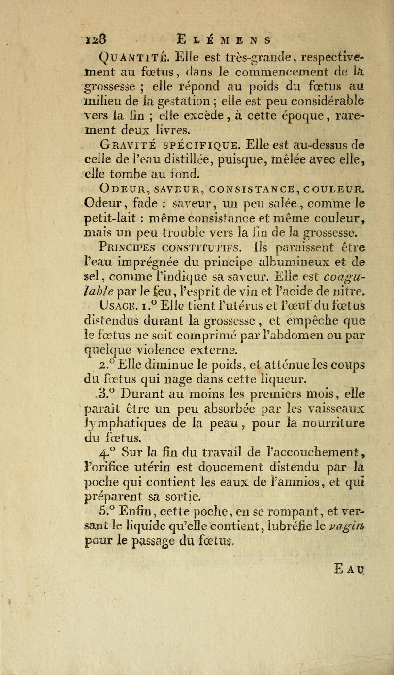 Quantité. Elle est très-grande, respective- ment au fœtus, dans le commencement de là. grossesse ; elle répond au poids du fœtus au milieu de la gestation ; elle est peu considérable vers la fin ; elle excède, à cette époque, rare- ment deux livres. Gravité spécifique. Elle est au-dessus de celle de l'eau distillée, puisque, mêlée avec elle, elle tombe au fond. Odeur, saveur, consistance, couleur. Odeur, fade : saveur, un peu salée , comme le petit-lait : même consistance et même couleur, mais un peu trouble vers la fin de la grossesse. Principes constitutifs. Us paraissent être l'eau imprégnée du principe albumineux et de sel, comme l'indique sa saveur. Elle est coagu- ïabie par le feu, l'esprit de vin et l'acide de nitre. Usage. i.° Elle tient l'utérus et l'œuf du fœtus distendus durant la grossesse, et empêche que le fœtus ne soit comprimé par l'abdomen ou par quelque violence externe. 2.0 Elle diminue le poids, et atténue les coups du fœtus qui nage dans cette liqueur. .3.° Durant au moins les premiers mois, elle paraît être un peu absorbée par les vaisseaux Jympratiques de la peau, pour la nourriture du fœtus. 4.0 Sur la fin du travail de l'accouchement, l'orifice utérin est doucement distendu par la poche qui contient les eaux de l'amnios, et qui préparent sa sortie. 5.° Enfin, cette poche, en se rompant, et ver- sant le liquide qu'elle contient, lubréfie le vagin pour le passage du foetus. Eau