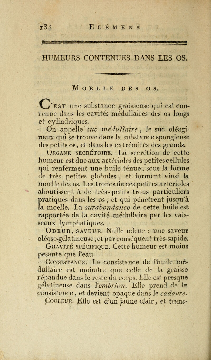 HUMEURS CONTENUES DANS LES OS. Moelle des os. \_/est une substance graisseuse qui est con- tenue dans les cavités médullaires des os longs et cylindriques. On appelle suc médullaire > le suc oléagi- neux qui se trouve dans la substance spongieuse des petits os, et dans les extrémités des grands. Organe secrétoire. La sécrétion de cette humeur est due aux artérioles des petites cellules qui renferment une huile ténue, sous la forme de très-petites globules , et forment ainsi la moelle des os. Les troncs de ces petites artérioles aboutissent à de très-petits trous particuliers pratiqués dans les os , et qui pénètrent jusqu'à la moelle. La surabondance de cette huile est rapportée de la cavité médullaire par les vais- seaux lymphatiques. Odeur, saveur. Nulle odeur : une saveur oléoso-gélatineuse, et par conséquent très-sapide. Gravité spécifique. Cette humeur est moins pesante que l'eau. Consistance. La consistance de l'huile mé- dullaire est moindre que celle de la graisse répandue dans le reste du corps. Elle est presque gélatineuse dans Vembrion. Elle prend de la consistance, et devient opaque dans le cadavre. Couleur, Elle est d'un jaune clair, et trans-