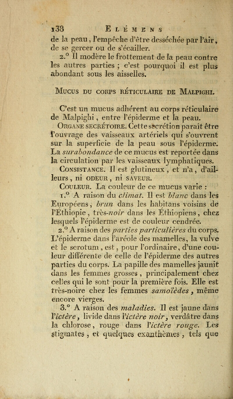 de la peau, l'empêche d'être desséchée par Pair, de se gercer ou de s'écailler, 2.° Il modère le frottement de la peau contre les autres parties ; c'est pourquoi il est plus abondant sous les aisselles. MUCUS DU CORPS RÉTICULAIRE DE MALPIGHI. C'est un mucus adhérent au corps réticulaire de Maîpighi, entre l'épiderme et la peau. Organe secrétaire. Cette sécrétion paraît être l'ouvrage des vaisseaux artériels qui s'ouvrent sur la superficie de la peau sous l'épiderme. La surabondance de ce mucus est reportée dans la circulation par les vaisseaux lymphatiques. Consistance. Il est glutineux, et n'a, d'ail- leurs , ni odeur , ni saveur. Couleur. La couleur de ce mucus varie : i.° A raison du climat. Il est blanc dans les Européens , brun dans les habitans voisins . de l'Ethiopie , trks-Tïoir dans les Ethiopiens, chez lesquels l'épiderme est de couleur cendrée. 2.0 A raison des parties particulières du corps. L'épiderme dans l'aréole des mamelles, la vulve et le scrotum , est, pour l'ordinaire, d'une cou- leur différente de celle de l'épiderme des autres parties du corps. La papille des mamelles jaunit dans les femmes grosses , principalement chez celles qui le sont pour la première fois. Elle est très-noire chez les femmes samoïèdes, même encore vierges. 3.° A raison des maladies. Il est jaune dans Victère y livide dans Victère noir y verdâtre dans la chlorose, rouge dans Y ictère rouge. Les stigmates , et quelques exanthèmes , tels que