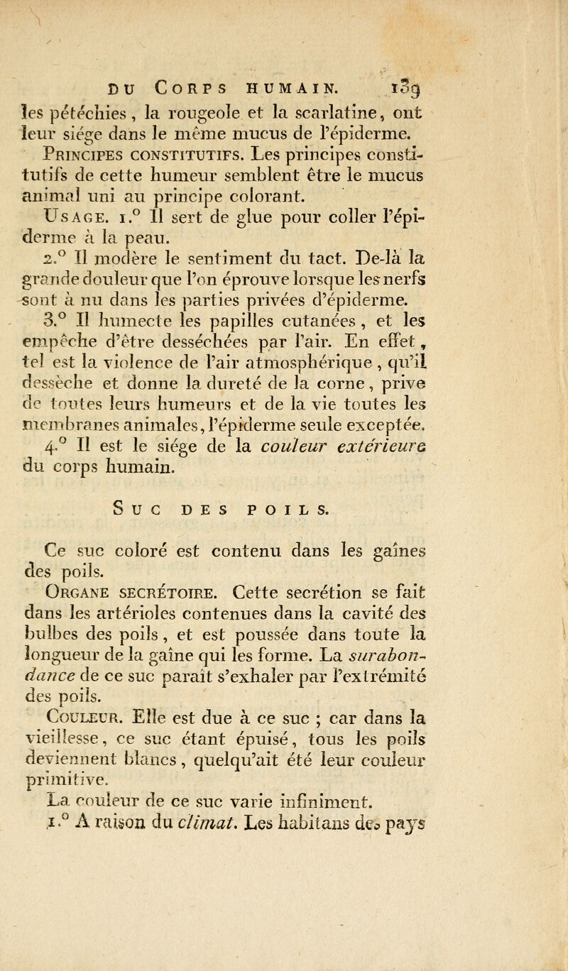 les petéchïës , la rougeole et la scarlatine, ont leur siège dans le même mucus de l'épidémie. Principes constitutifs. Les principes consti- tutifs de cette humeur semblent être le mucus animal uni au principe colorant. Usage. i.° 11 sert de glue pour coller l'épi- derme à la peau. 2.° Il modère le sentiment du tact. De-là la grande douleur que l'on éprouve lorsque les nerfs -sont à nu dans les parties privées d'épiderme. 3.° Il humecte les papilles cutanées , et les empêche d'être desséchées par Pair. En effet T tel est la violence de l'air atmosphérique , qu'il dessèche et donne la dureté de la corne, prive de toutes leurs humeurs et de la vie toutes les membranes animales, Pépiderme seule exceptée. 4,0 II est le siège de la couleur extérieure* du corps humain. Suc DES POILS. Ce suc coloré est contenu dans les gaînes des poils. Organe secrétoire. Cette sécrétion se fait dans les artérioles contenues dans la cavité des bulbes des poils, et est poussée dans toute la longueur de la gaine qui les forme. La surabon- dance de ce suc parait s'exhaler par l'extrémité des poils. Couleur. Elle est due à ce suc ; car dans la vieillesse, ce suc étant épuisé, tous les poils deviennent blancs, quelqu'ait été leur couleur primitive. La couleur de ce suc varie infiniment. ,i.° À raison du climat. Les habitans de* pays