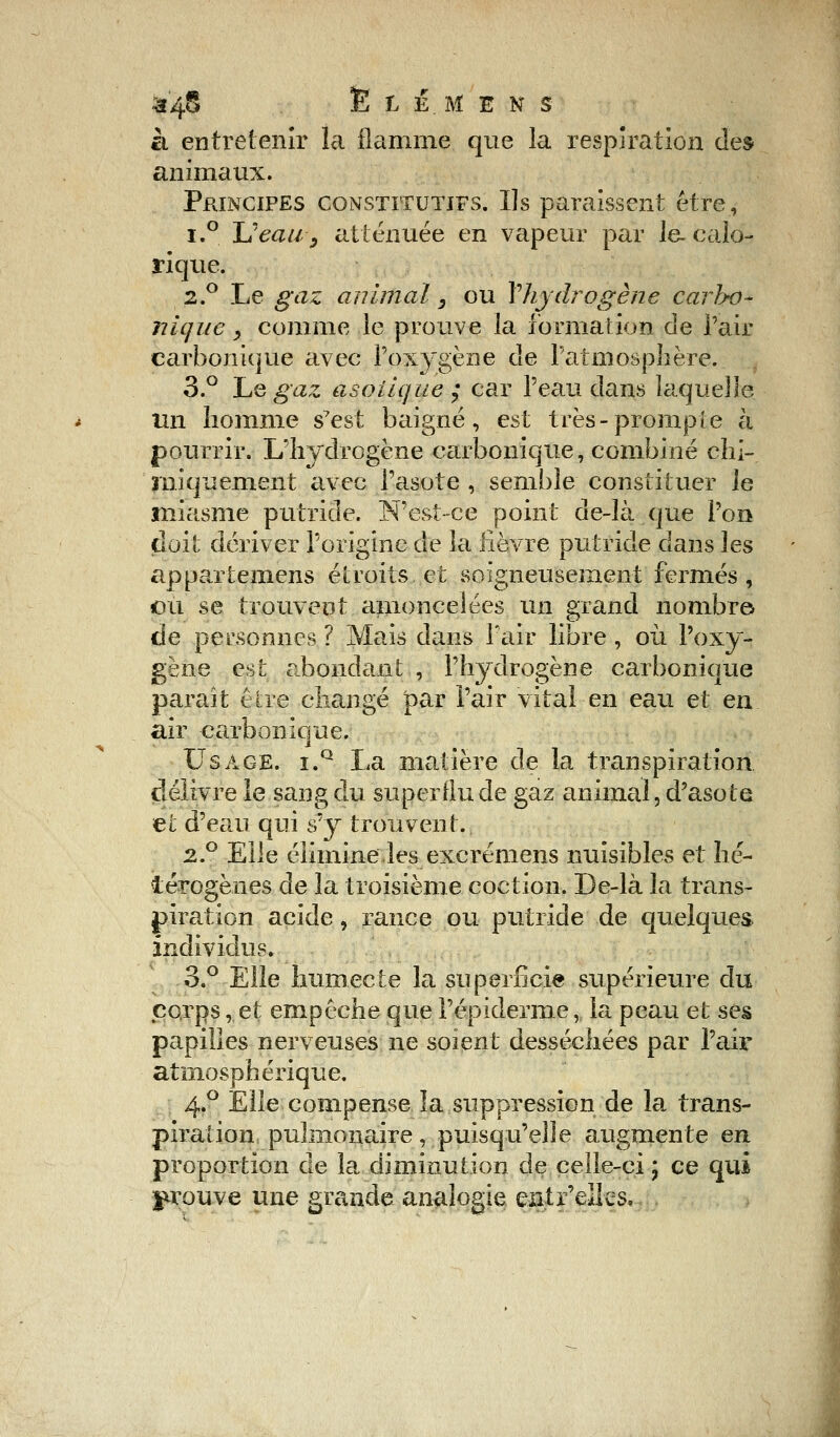 tt'4t5 Ë t Ê.M E N S à entretenir la flamme que la respiration des animaux. Principes constitutifs. Us paraissent être, i.° Ueaiiy atténuée en vapeur par le-calo- rique. 2.0 Le gaz animal, ou Yhjdrogène carlx)~ nique, comme le prouve la formation de l'air carbonique avec l'oxygène de l'atmosphère. 3.° Tue gaz asolique ; car l'eau dans laquelle Un homme s7est baigné, est très-prompte à pourrir. L'hydrogène carbonique, combiné chi- miquement civec l'asote , semble constituer le miasme putride. N'est-ce point de-là que l'on doit dériver l'origine de la lièvre putride dans les appartemens étroits et soigneusement fermés, ou se trouvent amoncelées un grand nombre de personnes ? Mais dans l'air libre , où l'oxy- gène est abondant , l'hydrogène carbonique paraît être changé par l'air vital en eau et en air carbonique. Usage. i.q La matière de la transpiration délivre le sang du superflu de gaz animal, d'asote et d'eau qui s'y trouvent. 2.° Elle élimine.les excrémens nuisibles et hé- térogènes de la troisième coction. De-là la trans- piration acide, rance ou putride de quelques individus. 3.° Elle humecte la superficie supérieure du eo,rps, et empêche que l'épiderme, la peau et ses papilles nerveuses ne soient desséchées par l'air atmosphérique. 4.0 Elle compense la suppression de la trans- piration pulmonaire, puisqu'elle augmente en proportion de la diminution de celle-ci ; ce qui prouve une grande analogie eatr'elks.