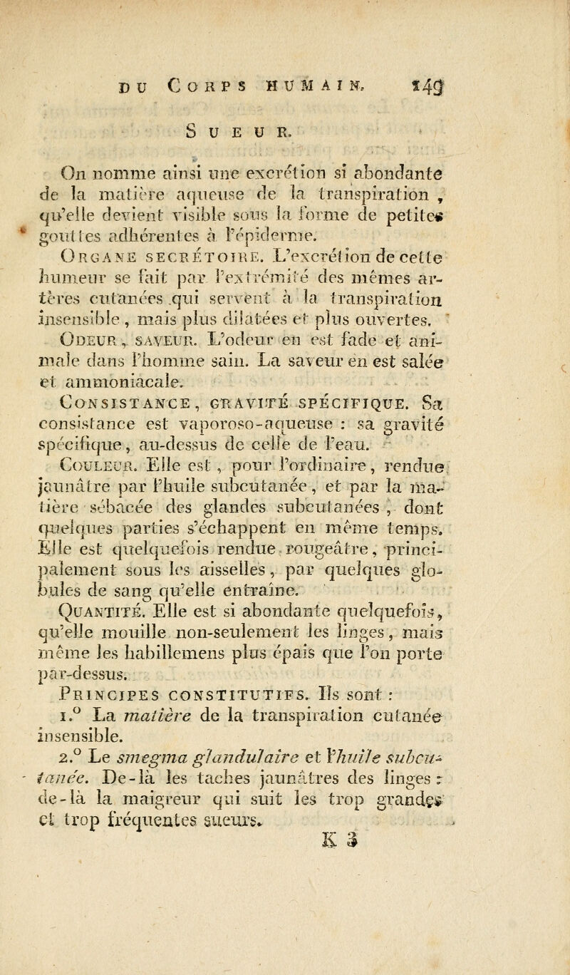 Sueur, On nomme ainsi une excrétion si abondante de la matière aqueuse de la transpiration , qu'elle devient visible sous la forme de petite* goût les adhérentes à l'épiderme. Organe secrètoire. L'excrétion de cette humeur se fait par l'extrémité des mêmes ar- tères cutanées .qui servent à la transpiration insensible , mais plus dilatées et plus ouvertes, Odeur, saveur. L'odeur en est fade et ani- male dans l'homme sain. La saveur en est salée et ammoniacale. Consistance, gravité spécifique. Sa: consistance est vaporoso-aqueuse : sa gravité spécifique, au-dessus de celle de l'eau. Couleur, Elle est,. pour l'ordinaire, rendue jaunâtre par F huile subcutanée, et par îa ma- tière sébacée des glandes subcutanées , dont q^eftjuœs parties s'échappent en même temps. Elle est quelquefois rendue rougeâtre, princi- palement sous les aisselles,. par quelques glo- bules de sang qu'elle entraîne. Quantité. Elle est si abondante quelquefois, qu'elle mouille non-seulement les linges, mais même les habillemens plus épais que l'on porte par-dessus. Principes constitutifs. Ils sont : i.° La madère de la transpiration cutanée insensible. 2.° Le smegma glandulaire et Y'huiïe suhcu- ianée. De-là les taches jaunâtres des linges r de-là la maigreur qui suit les trop grandes et trop fréquentes sueurs.