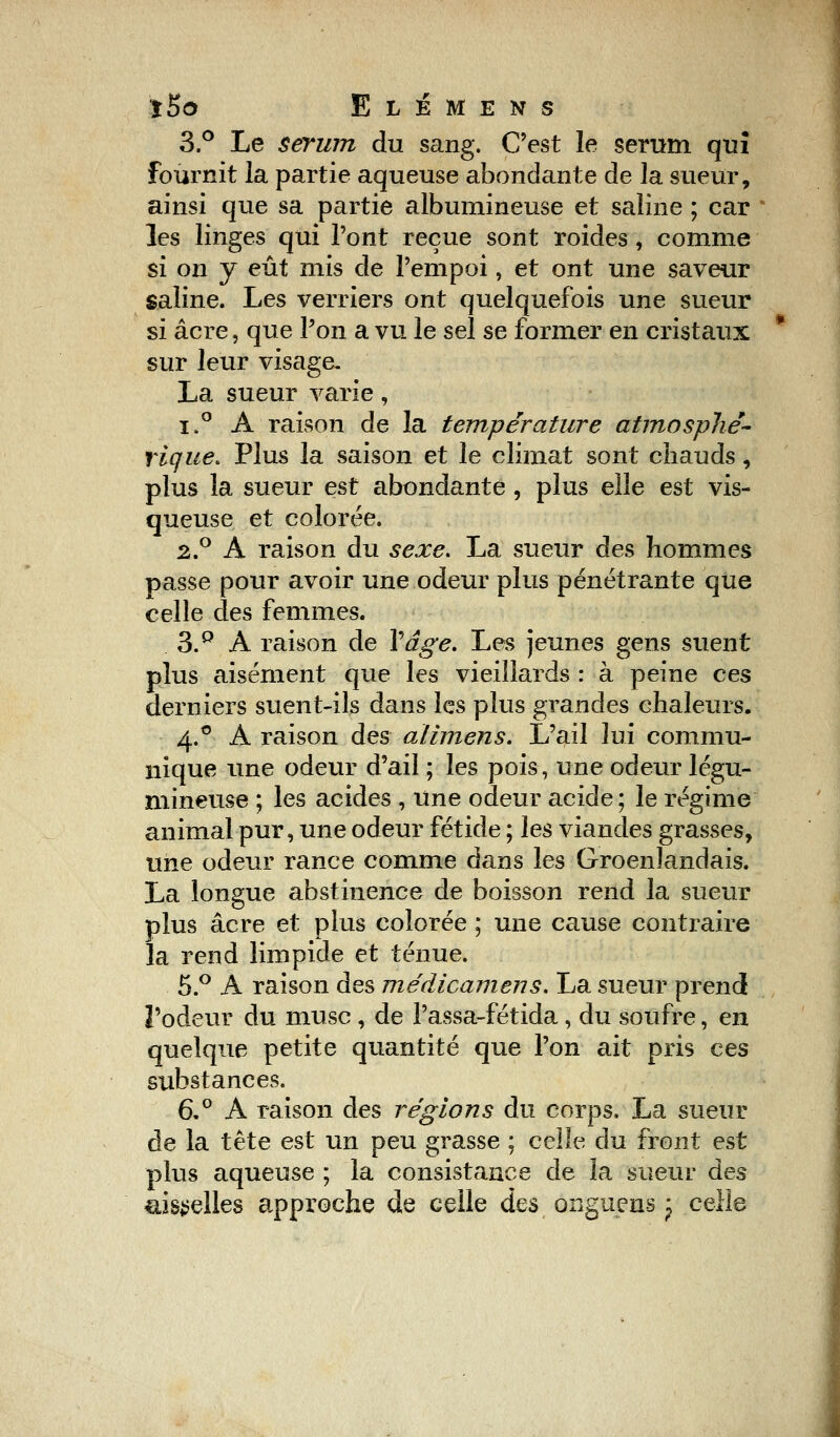 3.° Le sérum du sang. C'est le sérum qui fournit la partie aqueuse abondante de la sueur, ainsi que sa partie albunrineuse et saline ; car les linges qui l'ont reçue sont roides, comme si on y eût mis de l'empoi, et ont une saveur saline. Les verriers ont quelquefois une sueur si acre, que l'on a vu le sel se former en cristaux sur leur visage- La sueur varie, i.° A raison de la température atmosphé- rique. Plus la saison et le climat sont chauds, plus la sueur est abondante , plus elle est vis- queuse et colorée. 2.° A raison du sexe. La sueur des hommes passe pour avoir une odeur plus pénétrante que celle des femmes. 3.p A raison de Y âge. Les jeunes gens suent plus aisément que les vieillards : à peine ces derniers suent-ils dans les plus grandes chaleurs. 4.0 A raison des alimens. L'ail lui commu- nique une odeur d'ail ; les pois, une odeur légu- mineuse ; les acides , une odeur acide; le régime animal pur, une odeur fétide ; les viandes grasses, une odeur rance comme dans les Groenîandais. La longue abstinence de boisson rend la sueur plus acre et plus colorée ; une cause contraire la rend limpide et ténue. 5.° A raison des médicamens. La sueur prend l'odeur du musc , de l'assa-fétida, du soufre, en quelque petite quantité que l'on ait pris ces substances. 6.° A raison des régions du corps. La sueur de la tête est un peu grasse ; celle du front est plus aqueuse ; la consistance de la sueur des aisselles approche de celle ûqs onguens j celle