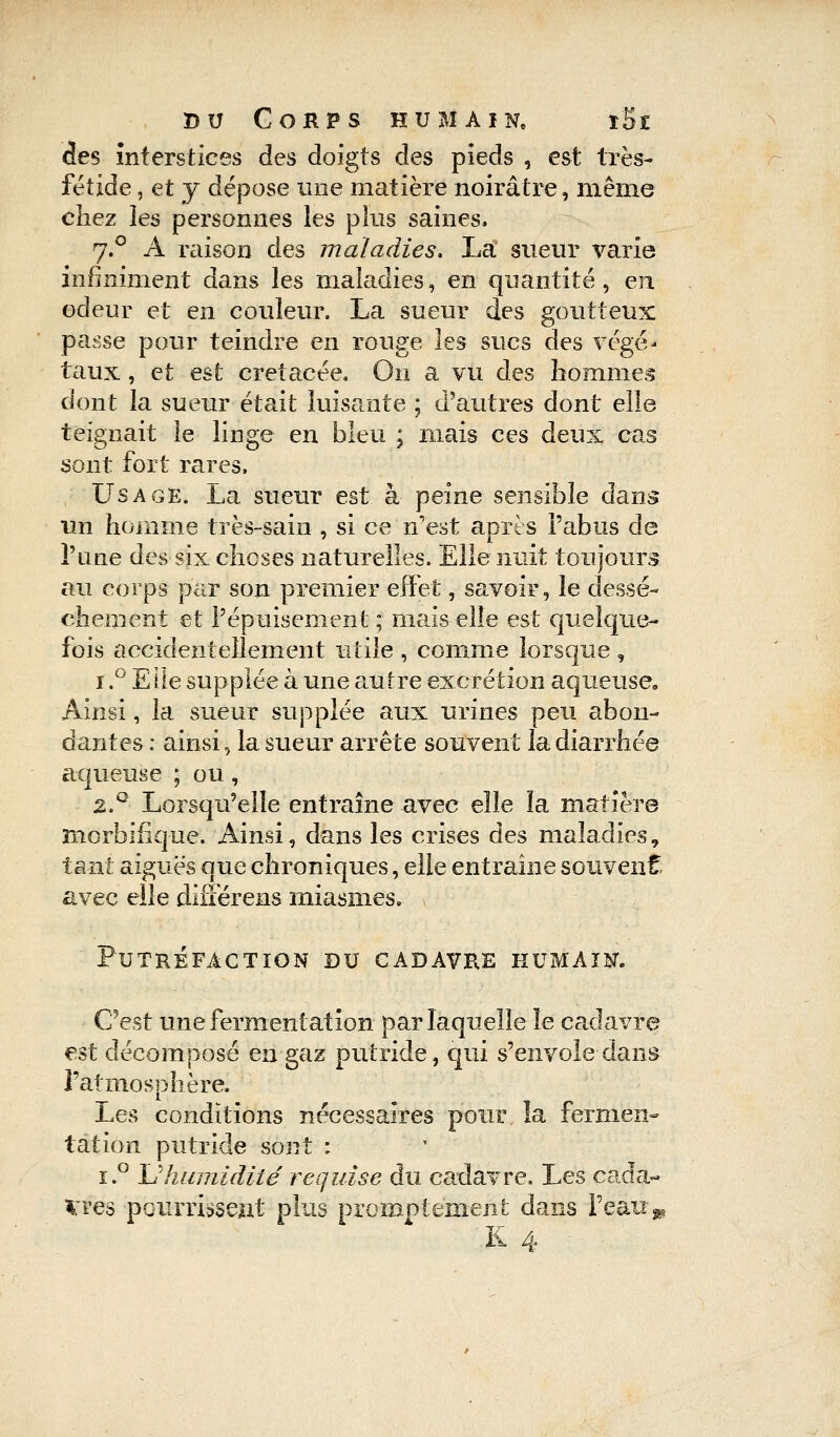 des interstices des doigts des pieds , est très- fétide , et y dépose une matière noirâtre, même chez les personnes les plus saines. 7.0 A raison des maladies. La sueur varie infiniment dans les maladies, en quantité , en odeur et en couleur. La sueur des goutteux passe pour teindre en rouge les sucs des végé- taux , et est crétacée. On a vu des hommes dont la sueur était luisante ; d'autres dont elle teignait le linge en bleu ; mais ces deux cas sont fort rares, Usage. La sueur est à peine sensible dans un homme très-sain , si ce n'est après l'abus de l'une des six choses naturelles. Elle nuit toujours au corps par son premier effet, savoir, le dessè- chement et l'épuisement ; mais elle est quelque- fois accidentellement utile , comme lorsque , 1.° Elle supplée à une autre excrétion aqueuse. Ainsi, la sueur supplée aux urines peu abon- dantes : ainsi, la sueur arrête souvent la diarrhée aqueuse ; ou, 2.Q Lorsqu'elle entraîne avec elle la matière morbïfique. Ainsi, dans les crises des maladies, tant aiguës que chroniques, elle entraîne souvent avec elle difîerens miasmes. Putréfaction du cadavre humain. C'est une fermentation par laquelle le cadavre est décomposé en gaz putride, qui s'envole dans l'atmosphère, Les conditions nécessaires pour îa fermen- tation putride sont : i.° Uhumidité requise du cadavre. Les cada- vres pourrissent plus promptëment dans l'eau »