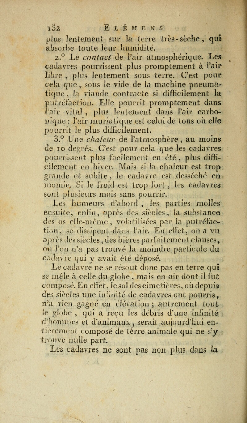 plus lentement sur la terre très-sèche, qui absorbe toute leur humidité. 2.0 Le contact de Pair atmosphérique. Les cadavres pourrissent plus promptement à l'air libre , plus lentement sous terre. C'est pour cela que ,', sous le vide de la machine pneuma- tique , la. viande contracte si difficilement la putréfaction. Elle pourrit promptement dans l'air vital , plus lentement dans l'air carbo- nique : l'air muriatique est celui de tous où elle pourrit le plus difficilement. 3.° Une chaleur de l'atmosphère, au moins de îo degrés. C'est pour cela que les cadavres pourrissent plus facilement en été, plus diffi- cilement en hiver. Mais si la chaleur est trop, grande et subite, le cadavre est desséché en momie. Si le froid est trop fort , les cadavres sont plusieurs mois sans pourrir. Les humeurs d'abord , les parties molles ensuite, enfin, après des siècles, la substance des os elle-même , volatilisées par la putréfac- tion, se dissipent dans Pair. En effet, on a vu après des siècles, des bières parfaitement clauses, ou l'on n'a pas trouvé la moindre particule du cadavre qui y avait été déposé. Le cadavre ne se résout donc pas en terre qui se mêle à celle du globe , mais en air dont il fut composé. En effet, le sol des cimetières, où depuis des siècles une infinité de cadavres ont pourris, n'a rien gagné en élévation ; autrement tout le globe , qui a reçu les débris d'une infinité d'hommes et d'animaux ? serait aujourd'hui en- tièrement composé de terre animale qui ne s'y trouve nulle part. Les cadavres ne sont pas non plus dans la