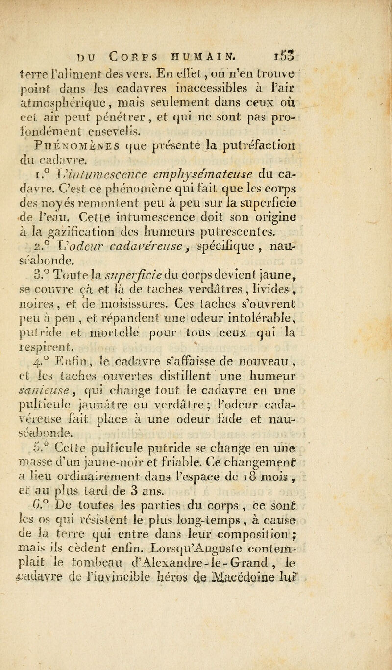 terre l'aliment des vers. En effet, on n'en trouve point dans les cadavres inaccessibles à Pair atmosphérique, mais seulement dans ceux où cet air peut pénétrer, et qui ne sont pas pro- fondément ensevelis. Phénomènes que présente la putréfaction du cadavre. i.° L'intumescence emphysémateuse du ca- davre. C'est ce phénomène qui fait que les corps des noyés remontent peu à peu sur la superficie de Peau. Cette intumescence doit son origine à la gazification des humeurs putrescentes. 2.0 Il odeur cadavéreuse > spécifique, nau- séabonde. 3.° Toute la superficie du corps devient jaune, se couvre cà et là de taches verdâtres , livides , noires, et de moisissures. Ces taches s'ouvrent peu à peu, et répandent une odeur intolérable, putride et mortelle pour tous ceux qui la respirent. 4.0 Enfin, le cadavre s'affaisse de nouveau, et les taches ouvertes distillent une humeur sanieuse, qui change tout le cadavre en une pulticule jaunâtre ou verdâtre ; Podeur cada- véreuse fait place à une odeur fade et nau- séabonde. 5.° Cette pulticule putride se change en une masse d'un jaune-noir et friable. Ce changement a lieu ordinairement dans l'espace de 18 mois , et au plus tard de 3 ans. 6.° De toutes les parties du corps , ce sont les os qui résistent le plus long-temps, à cause de la terre qui entre dans leur composition; mais ils cèdent enfin. Lorsqu'Auguste contem- plait le tombeau d'Alexandre-le-Grand , le cadavre de l'invincible héros de Macédoine lui