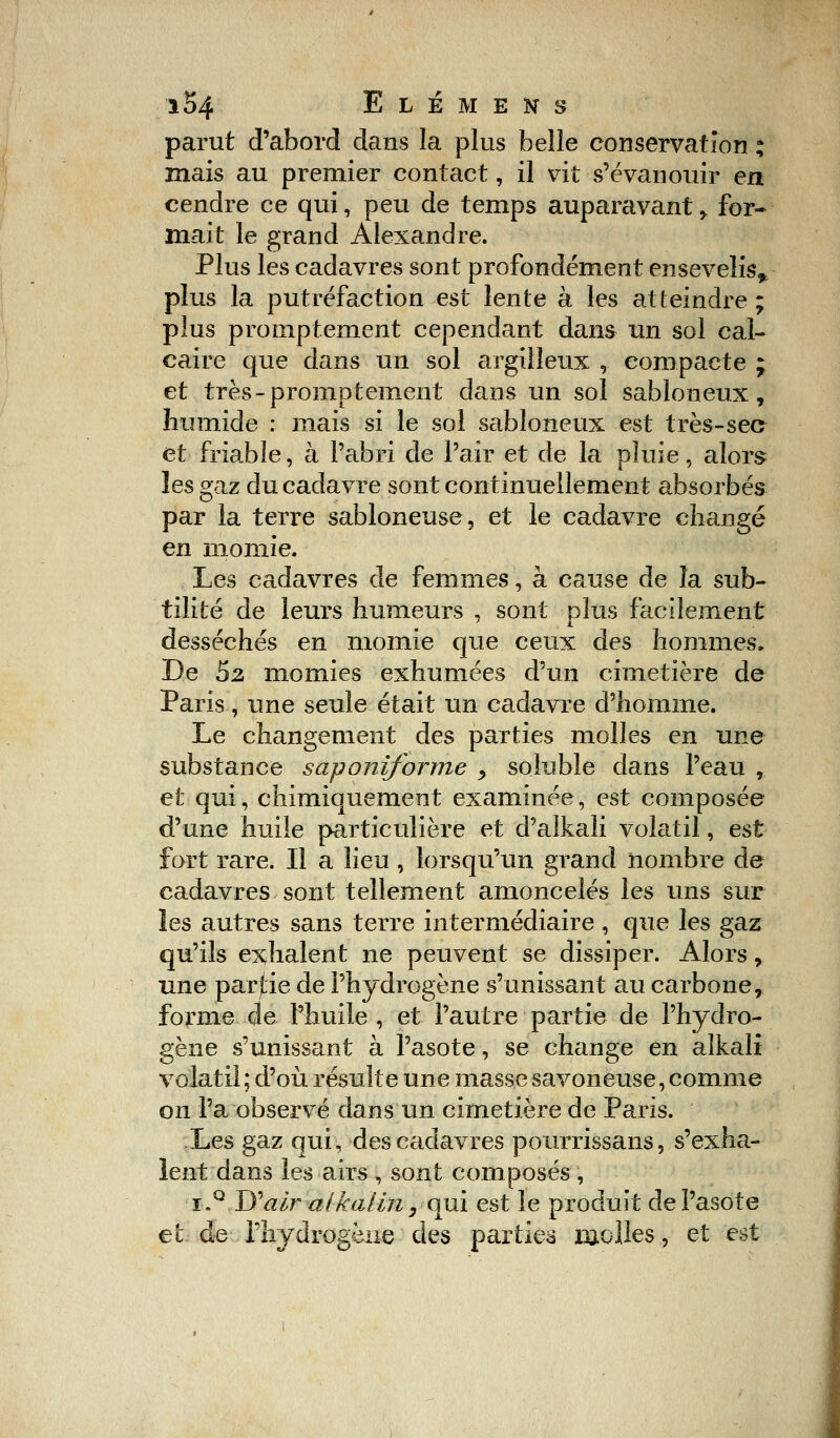 parut d'abord dans la plus belle conservation ; mais au premier contact, il vit s'évanouir en cendre ce qui, peu de temps auparavant > for- mait le grand Alexandre. Plus les cadavres sont profondément ensevelis,, plus la putréfaction est lente à les atteindre ; plus promptement cependant dans un sol cal- caire que dans un sol argilleux , compacte ; et très-promptement dans un sol sabloneux, humide : mais si le sol sabloneux est très-sec et friable, à l'abri de l'air et de la pluie, alors les gaz du cadavre sont continuellement absorbés par la terre sabloneuse, et le cadavre changé en momie. Les cadavres de femmes, à cause de la sub- tilité de leurs humeurs , sont plus facilement desséchés en momie que ceux des hommes, De 5z momies exhumées d'un cimetière de Paris, une seule était un cadavre d'homme. Le changement des parties molles en une substance saponiforme , soluble dans l'eau , et qui, chimiquement examinée, est composée d'une huile particulière et d'alkali volatil, est fort rare. Il a lieu , lorsqu'un grand nombre de cadavres sont tellement amoncelés les uns sur les autres sans terre intermédiaire , que les gaz qu'ils exhalent ne peuvent se dissiper. Alors, une partie de l'hydrogène s'unissant au carbone, forme de l'huile , et l'autre partie de l'hydro- gène s'unissant à l'asote, se change en aîkalî volatil ; d'où résulte une masse savoneuse, comme on l'a observé dans un cimetière de Paris. Les gaz qui, des cadavres pourrissans, s'exha- lent dans les airs , sont composés , ï,q Wair alkaliii, qui est le produit de l'asote et de l'hydrogène des parties molles, et est