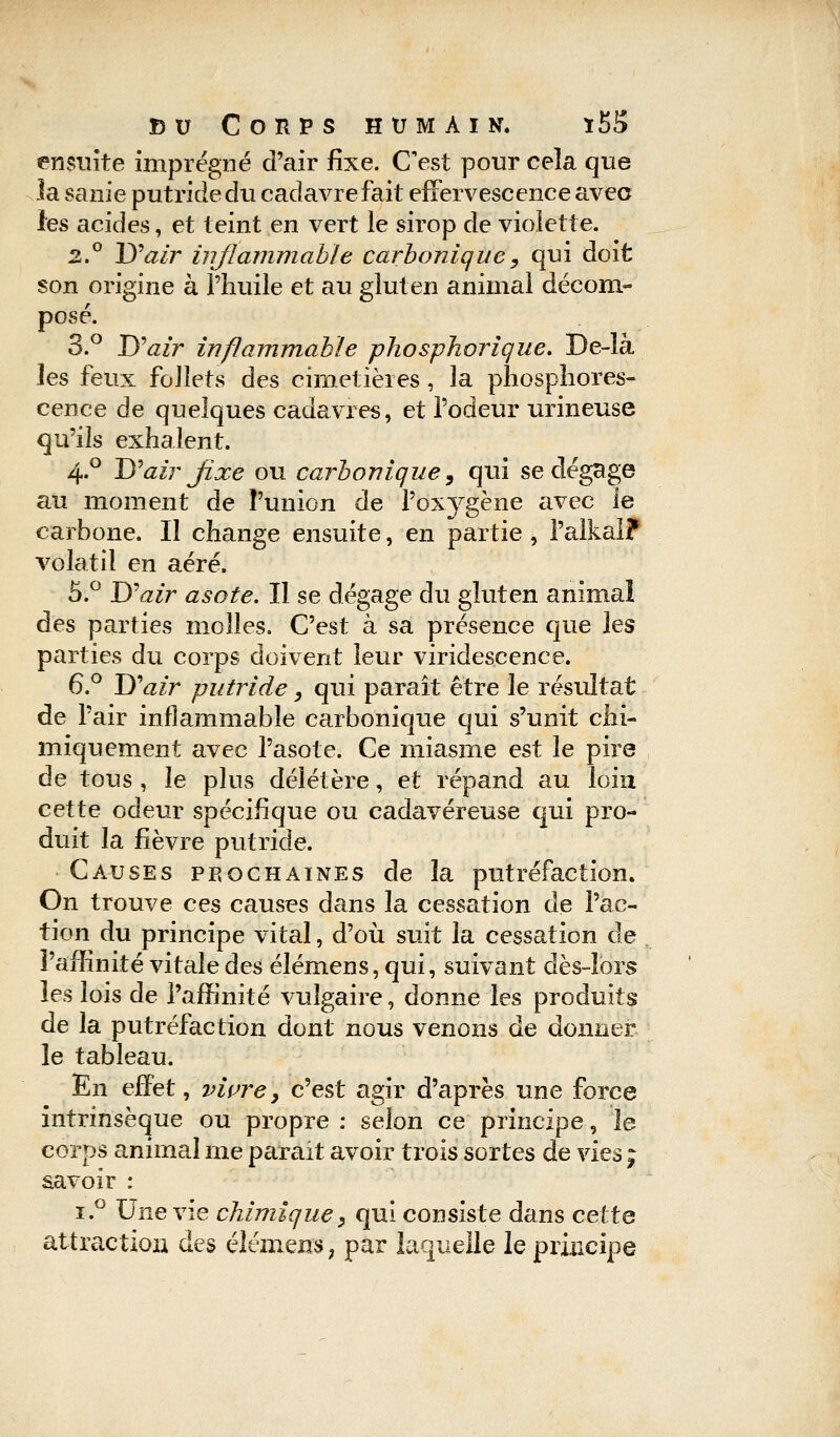 ensuite imprégné d'air fixe. C'est pour cela que la sanie putride du cadavre fait effervescence avec les acides, et teint en vert le sirop de violette. 2.° D'air inflammable carbonique, qui doit son origine à l'huile et au gluten animal décom- posé. 3.° D'air inflammable phosphorique. De-là les feux foJIets des cimetières, la phosphores- cence de quelques cadavres, et l'odeur urineuse qu'ils exhalent. 4.0 D'air fixe ou carbonique, qui se dégage au moment de l'union de l'oxjrgène avec le carbone. Il change ensuite, en partie , l'alkal? volatil en aéré. 5.° D'air asote. Il se dégage du gluten animal des parties molles. C'est à sa présence que les parties du corps doivent leur viridescence. 6.° D'air putride, qui paraît être le résultat de Pair inflammable carbonique qui s'unit chi- miquement avec l'asote. Ce miasme est le pire de tous , le plus délétère, et répand au loin cette odeur spécifique ou cadavéreuse qui pro- duit la fièvre putride. Causes prochaines de la putréfaction. On trouve ces causes dans la cessation de l'ac- tion du principe vital, d'où suit la cessation de l'affinité vitale des élémens, qui, suivant dès-lors les lois de l'affinité vulgaire, donne les produits de la putréfaction dont nous venons de donner le tableau. En effet, vivrey c'est agir d'après une force intrinsèque ou propre : selon ce principe, le corps animal me parait avoir trois sortes de vies ; savoir : ï.° Une vie chimique} qui consiste dans cette attraction des élémens, par laquelle le principe