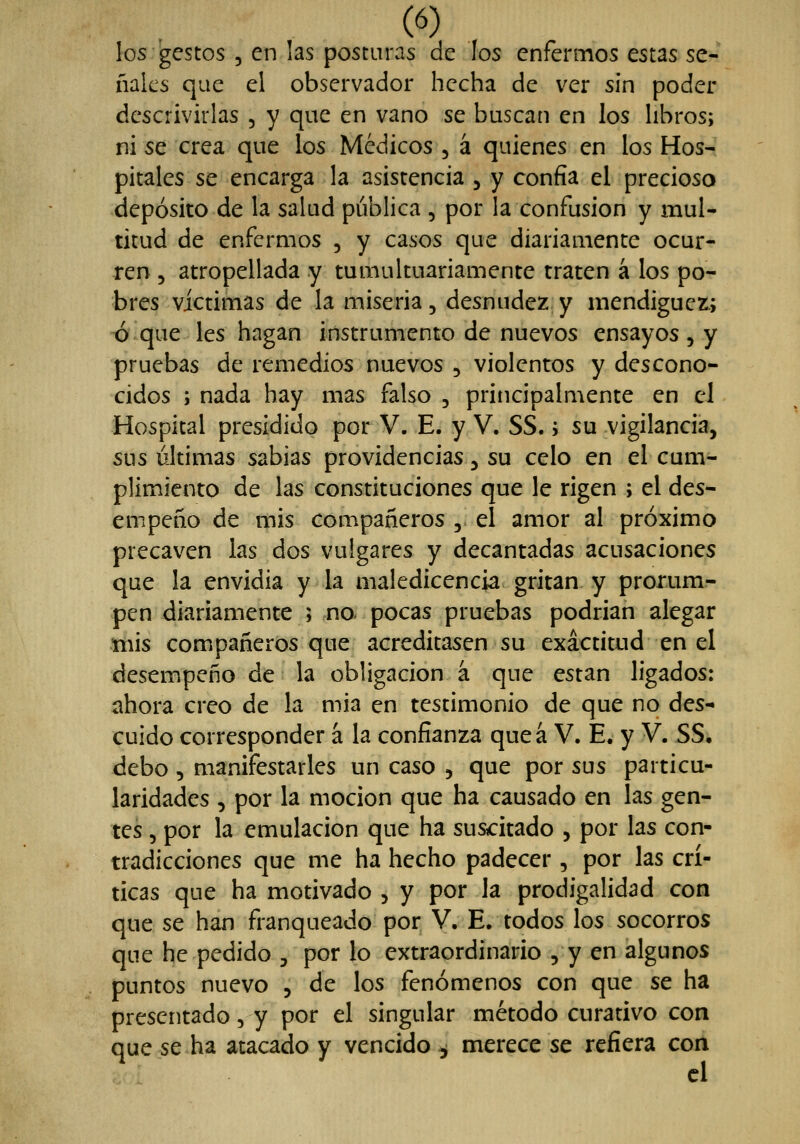 los gestos 5 en las posturas de los enfermos estas se- ñales que el observador hecha de ver sin poder descrivirlas , y que en vano se buscan en los libros; ni se crea que los Médicos , á quienes en los Hos- pitales se encarga la asistencia 5 y confia el precioso depósito de la salud pública , por la confusión y mul- titud de enfermos , y casos que diariamente ocur- ren 5 atropellada y tumultuariamente traten á ios po- bres victimas de la miseria, desnudez y mendiguez.; oque les hagan instrumento de nuevos ensayos, y pruebas de remedios nuevos , violentos y descono- cidos ; nada hay mas falso , principalmente en el Hospital presidido por V. E. y V. SS.; su vigilancia, sus últimas sabias providencias ^ su celo en el cum- plimiento de las constituciones que le rigen ; el des- empeño de mis compañeros ,. el amor al próximo precaven las dos vulgares y decantadas acusaciones que la envidia y la maledicencia gritan y prorum- pen diariamente ; no. pocas pruebas podrian alegar mis compañeros que acreditasen su exactitud en el desempeño de la obligación á que están ligados: ahora creo de la mia en testimonio de que no des- cuido corresponder á la confianza queá V. E. y V. SS. debo , manifestarles un caso , que por sus particu- laridades , por la moción que ha causado en las gen- tes 5 por la emulación que ha suscitado , por las con- tradicciones que me ha hecho padecer, por las crí- ticas que ha motivado , y por la prodigalidad con que se han franqueado por V. E. todos los socorros que he pedido ^ por lo extraordinario , y en algunos puntos nuevo , de los fenómenos con que se ha presentado 5 y por el singular método curativo con que se ha atacado y vencido , merece se refiera con el